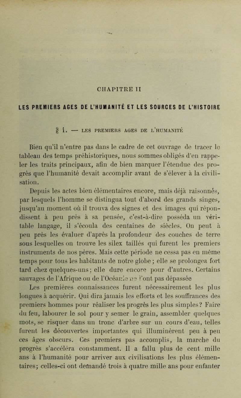 LES PREMIERS AGES DE L’HUMANITÉ ET LES SOURCES DE L’HISTOIRE § 1. LES PREMIERS AGES DE L’HUMANITÉ Bien qu’il n’entre pas dans le cadre de cet ouvrage de tracer le tableau des temps préhistoriques, nous sommes obligés d’en rappe- ler les traits principaux, afin de bien marquer l’étendue des pro- grès que l’humanité devait accomplir avant de s’élever à la civili- sation. Depuis les actes bien élémentaires encore, mais déjà raisonnés, par lesquels l’homme se distingua tout d’abord des grands singes, jusqu’au moment où il trouva des signes et des images qui répon- dissent à peu près à sa pensée, c’est-à-dire posséda un véri- table langage, il s’écoula des centaines de siècles. On peut à peu près les évaluer d’après la profondeur des couches de terre sous lesquelles on trouve les silex taillés qui furent les premiers instruments de nos pères. Mais cette période ne cessa pas en même temps pour tous les habitants de notre globe ; elle se prolongea fort tard chez quelques-uns : elle dure encore pour d’autres. Certains sauvages de l’Afrique ou de l’Océanie ne l’ont pas dépassée Les premières connaissances furent nécessairement les plus longues à acquérir. Qui dira jamais les efforts et les. souffrances des premiers hommes pour réaliser les progrès les plus simples? Faire du feu, labourer le sol pour y semer le grain, assembler quelques mots, se risquer dans un tronc d’arbre sur un cours d’eau, telles furent les découvertes importantes qui illuminèrent peu à peu ces âges obscurs. Ces premiers pas accomplis, la marche du progrès s’accéléra constamment. 11 a fallu plus de cent mille ans à l’humanité pour arriver aux civilisations les plus élémen- taires ; celles-ci ont demandé trois à quatre mille ans pour enfanter