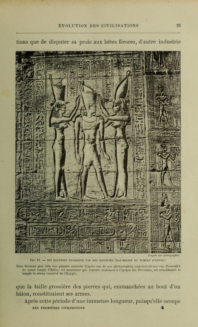tions que de disputer sa proie aux bêtes féroces, d’autre industrie D'après une photographie. FIG. 11. — ROI ÉGYPTIEN COURONNÉ PAR DES DIVINITÉS (BAS-RELIEF DU TEMPLE D'EDFOU). Nous donnons plus loin une planche eiéculée d’après une de nos photographies représentant une vue d’ensemb'e du grand temple d’Edfou. Ce monument qui remonte seulement à l'époque des Ptolémées, est actuellement le temple le mieux conservé de l’Egypte. que la taille grossière des pierres qui, emmanchées au bout d’un bâton, constituaient ses armes. Après cette période d’une immense longueur, puisqu’elle occupe LES PREMIÈRES CIVILISATIONS 4