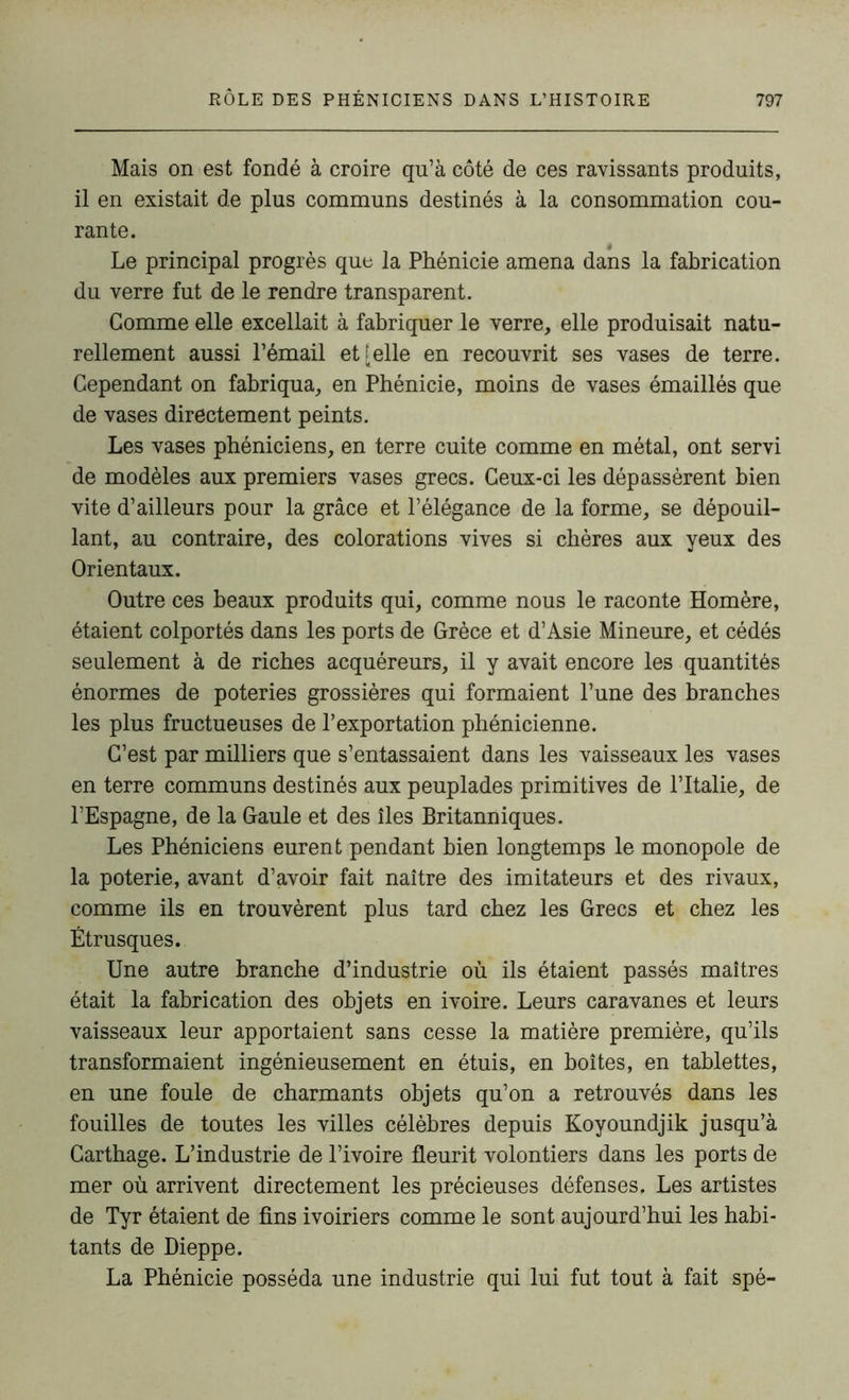 Mais on est fondé à croire qu’à côté de ces ravissants produits, il en existait de plus communs destinés à la consommation cou- rante. Le principal progrès que la Phénicie amena dans la fabrication du verre fut de le rendre transparent. Gomme elle excellait à fabriquer le verre, elle produisait natu- rellement aussi l’émail et [elle en recouvrit ses vases de terre. Cependant on fabriqua, en Phénicie, moins de vases émaillés que de vases directement peints. Les vases phéniciens, en terre cuite comme en métal, ont servi de modèles aux premiers vases grecs. Ceux-ci les dépassèrent bien vite d’ailleurs pour la grâce et l’élégance de la forme, se dépouil- lant, au contraire, des colorations vives si chères aux yeux des Orientaux. Outre ces beaux produits qui, comme nous le raconte Homère, étaient colportés dans les ports de Grèce et d’Asie Mineure, et cédés seulement à de riches acquéreurs, il y avait encore les quantités énormes de poteries grossières qui formaient l’une des branches les plus fructueuses de l’exportation phénicienne. C’est par milliers que s’entassaient dans les vaisseaux les vases en terre communs destinés aux peuplades primitives de l’Italie, de l’Espagne, de la Gaule et des îles Britanniques. Les Phéniciens eurent pendant bien longtemps le monopole de la poterie, avant d’avoir fait naître des imitateurs et des rivaux, comme ils en trouvèrent plus tard chez les Grecs et chez les Étrusques. Une autre branche d’industrie où ils étaient passés maîtres était la fabrication des objets en ivoire. Leurs caravanes et leurs vaisseaux leur apportaient sans cesse la matière première, qu’ils transformaient ingénieusement en étuis, en boîtes, en tablettes, en une foule de charmants objets qu’on a retrouvés dans les fouilles de toutes les villes célèbres depuis Koyoundjik jusqu’à Carthage. L’industrie de l’ivoire fleurit volontiers dans les ports de mer où arrivent directement les précieuses défenses. Les artistes de Tyr étaient de fins ivoiriers comme le sont aujourd’hui les habi- tants de Dieppe. La Phénicie posséda une industrie qui lui fut tout à fait spé-