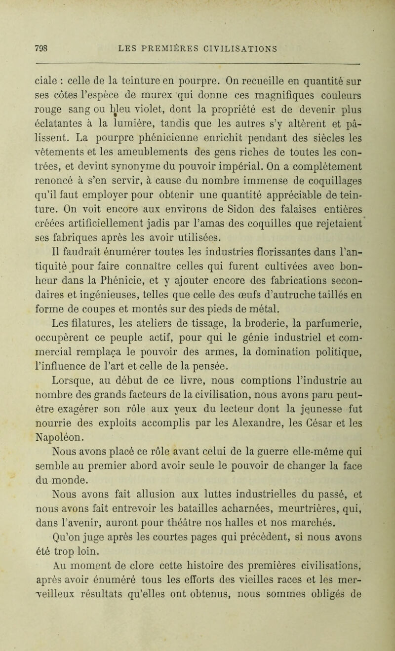 ciale : celle de la teinture en pourpre. On recueille en quantité sur ses côtes l’espèce de murex qui donne ces magnifiques couleurs rouge sang ou bjeu violet, dont la propriété est de devenir plus éclatantes à la lumière, tandis que les autres s’y altèrent et pâ- lissent. La pourpre phénicienne enrichit pendant des siècles les vêtements et les ameublements des gens riches de toutes les con- trées, et devint synonyme du pouvoir impérial. On a complètement renoncé à s’en servir, à cause du nombre immense de coquillages qu’il faut employer pour obtenir une quantité appréciable de tein- ture. On voit encore aux environs de Sidon des falaises entières créées artificiellement jadis par l’amas des coquilles que rejetaient ses fabriques après les avoir utilisées. Il faudrait énumérer toutes les industries florissantes dans l’an- tiquité pour faire connaître celles qui furent cultivées avec bon- heur dans la Phénicie, et y ajouter encore des fabrications secon- daires et ingénieuses, telles que celle des œufs d’autruche taillés en forme de coupes et montés sur des pieds de métal. Les filatures, les ateliers de tissage, la broderie, la parfumerie, occupèrent ce peuple actif, pour qui le génie industriel et com- mercial remplaça le pouvoir des armes, la domination politique, l’influence de l’art et celle de la pensée. Lorsque, au début de ce livre, nous comptions l’industrie au nombre des grands facteurs de la civilisation, nous avons paru peut- être exagérer son rôle aux yeux du lecteur dont la jeunesse fut nourrie des exploits accomplis par les Alexandre, les César et les Napoléon. Nous avons placé ce rôle avant celui de la guerre elle-même qui semble au premier abord avoir seule le pouvoir de changer la face du monde. Nous avons fait allusion aux luttes industrielles du passé, et nous avons fait entrevoir les batailles acharnées, meurtrières, qui, dans l’avenir, auront pour théâtre nos halles et nos marchés. Qu’on juge après les courtes pages qui précèdent, si nous avons été trop loin. Au moment de clore cette histoire des premières civilisations, après avoir énuméré tous les efforts des vieilles races et les mer- veilleux résultats qu’elles ont obtenus, nous sommes obligés de