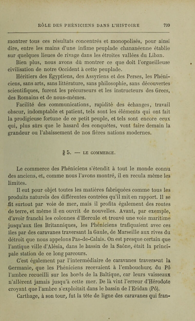 montrer tous ces résultats concentrés et monopolisés, pour ainsi dire, entre les mains d’une infime peuplade chananéenne établie sur quelques lieues de rivage dans les étroites vallées du Liban. Bien plus, nous avons dû montrer ce que doit l’orgueilleuse civilisation de notre Occident à cette peuplade. Héritiers des Égyptiens, des Assyriens et des Perses, les Phéni- ciens, sans arts, sans littérature, sans philosophie, sans découvertes scientifiques, furent les précurseurs et les instructeurs des Grecs, des Romains et de nous-mêmes. Facilité des communications, rapidité des échanges, travail obscur, indomptable et patient, tels sont les éléments qui ont fait la prodigieuse fortune de ce petit peuple, et tels sont encore ceux qui, plus sûrs que le hasard des conquêtes, vont faire demain la grandeur ou l’abaissement de nos fières nations modernes. § 5. — LE COMMERCE. Le commerce des Phéniciens s’étendit à tout le monde connu des anciens, et, comme nous l’avons montré, il en recula même les limites. Il eut pour objet toutes les matières fabriquées comme tous les produits naturels des différentes contrées qu’il mit en rapport. 11 se fit surtout par voie de mer, mais il profita également des routes de terre, et même il en ouvrit de nouvelles. Avant, par exemple, d’avoir franchi les colonnes d’Hercule et trouvé une voie maritime jusqu’aux îles Britanniques, les Phéniciens trafiquaient avec ces îles par des caravanes traversant la Gaule, de Marseille aux rives du détroit que nous appelons Pas-de-Calais. On est presque certain que l’antique ville d’Alésia, dans le bassin de la Saône, était la princi- pale station de ce long parcours. C’est également par l’intermédiaire de caravanes traversant la Germanie, que les Phéniciens recevaient à l’embouchure du Pô l’ambre recueilli sur les bords de la Baltique, car leurs vaisseaux n’allèrent jamais jusqu’à cette mer. De là vint l’erreur d’Hérodote croyant que l’ambre s’exploitait dans le bassin de l’Eridan (Pô). Carthage, à son tour, fut la tête de ligne des caravanes qui fran-