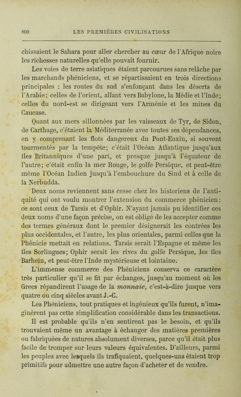 chissaient le Sahara pour aller chercher au cœur de l’Afrique noire les richesses naturelles qu’elle pouvait fournir. Les voies de terre asiatiques étaient parcourues sans relâche par les marchands phéniciens, et se répartissaient en trois directions principales : les routes du sud s’enfonçant dans les déserts de l’Arabie; celles de l’orient, allant vers Babylone, la Médie et l’Inde; celles du nord-est se dirigeant vers l’Arménie et les mines du Caucase. Quant aux mers sillonnées par les vaisseaux de Tyr, de Sidon, de Carthage, c’étaient la Méditerranée avec toutes ses dépendances, en y. comprenant les flots dangereux du Pont-Euxin, si souvent tourmentés par la tempête; c’était l’Océan Atlantique jusqu’aux îles Britanniques d’une part, et presque jusqu’à l’équateur de l’autre; c’était enfin la mer Rouge, le golfe Persique, et peut-être même l’Océan Indien jusqu’à l’embouchure du Sind et à celle de la Nerbudda. Deux noms reviennent sans cesse chez les historiens de l’anti- quité qui ont voulu montrer l’extension du commerce phénicien : ce sont ceux de Tarsis et d’Ophir. N’ayant jamais pu identifier ces deux noms d’une façon précise, on est obligé de les accepter comme des termes généraux dont le premier désignerait les contrées les plus occidentales, et l’autre, les plus orientales, parmi celles que la Phénicie mettait en relations. Tarsis serait l’Espagne et même les îles Sorlingues; Ophir serait les rives du golfe Persique, les îles Barheïn, et peut-être l’Inde mystérieuse et lointaine; L’immense commerce des Phéniciens conserva ce caractère très particulier qu’il se fit par échanges, jusqu’au moment où les Grecs répandirent l’usage de la monnaie, c’est-à-dire jusque vers quatre ou cinq siècles avant J.-G. Les Phéniciens, tout pratiques et ingénieux qu’ils furent, n’ima- ginèrent pas cette simplification considérable dans les transactions. Il est probable qu’ils n’en sentirent pas le besoin, et qu’ils trouvaient même un avantage à échanger des matières premières ou fabriquées de natures absolument diverses, parce qu’il était plus facile de tromper sur leurs valeurs équivalentes. D’ailleurs, parmi les peuples avec lesquels ils trafiquaient, quelques-uns étaient trop primitifs pour admettre une autre façon d’acheter et de vendre.