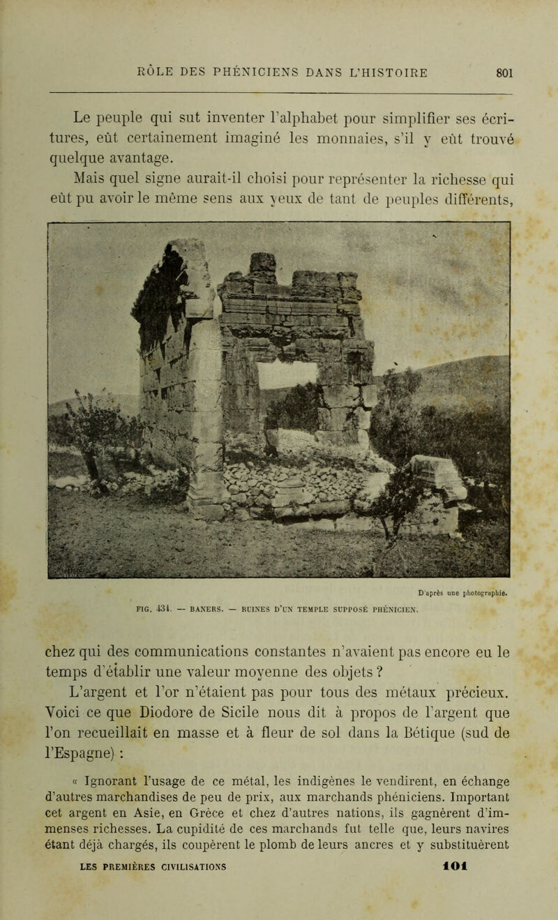 Le peuple qui sut inventer l’alphabet pour simplifier ses écri- tures, eût certainement imaginé les monnaies, s’il y eût trouvé quelque avantage. Mais quel signe aurait-il choisi pour représenter la richesse qui eût pu avoir le même sens aux yeux de tant de peuples différents, D'après une photographie. FIG. 43i. — BANERS. — RUINES D’UN TEMPLE SUPPOSÉ PHÉNICIEN. chez qui des communications constantes n’avaient pas encore eu le temps d’établir une valeur moyenne des objets ? L’argent et l’or n’étaient pas pour tous des métaux précieux. Voici ce que Diodore de Sicile nous dit à propos de l’argent que l’on recueillait en masse et à fleur de sol dans la Bétique (sud de l’Espagne) : « Ignorant l’usage de ce métal, les indigènes le vendirent, en échange d’autres marchandises de peu de prix, aux marchands phéniciens. Important cet argent en Asie, en Grèce et chez d’autres nations, ils gagnèrent d’im- menses richesses. La cupidité de ces marchands fut telle que, leurs navires étant déjà chargés, ils coupèrent le plomb de leurs ancres et y substituèrent LES PREMIÈRES CIVILISATIONS loi