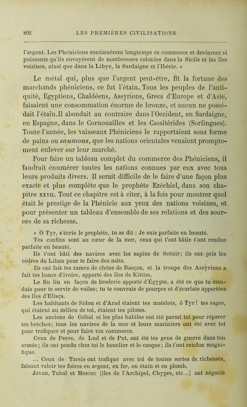 l’argent. Les Phéniciens continuèrent longtemps ce commerce et devinrent si puissants qu’ils envoyèrent de nombreuses colonies dans la Sicile et les îles voisines, ainsi que dans la Libye, la Sardaigne et lTbérie. » Le métal qui, plus que l’argent peut-être, fit la fortune des marchands phéniciens, ce fut l’étain. Tous les peuples de l’anti- quité, Égyptiens, Ghaldéens, Assyriens, Grecs d’Europe et d’Asie, faisaient une consommation énorme de bronze, et aucun ne possé- dait l’étain.Il abondait au contraire dans l’Occident, en Sardaigne, en Espagne, dans le Cornouailles et les Cassitérides (Sorlingues). Toute l’année, les vaisseaux Phéniciens le rapportaient sous forme de pains ou saumons, que les nations orientales venaient prompte- ment enlever sur leur marché. Pour faire un tableau complet du commerce des Phéniciens, il faudrait énumérer toutes les nations connues par eux avec tous leurs produits divers. Il serait difficile de le faire d’une façon plus exacte et plus complète que le prophète Ezéchiel, dans son cha- pitre xxvii. Tout ce chapitre est à citer, à la fois pour montrer quel était le prestige de la Phénicie aux yeux des nations voisines, et pour présenter un tableau d’ensemble de ses relations et des sour- ces de sa richesse. « O Tyr, s’écrie le prophète, tu as dit : Je suis parfaite en beauté. Tes confins sont au cœur de la mer, ceux qui t’ont bâtie t’ont rendue parfaite en beauté. Ils t’ont bâti des navires avec les sapins de Scénir; ils ont pris les cèdres du Liban pour te faire des mâts. Ils ont fait tes rames de chêne de Basçan, et la troupe des Assyriens a fait tes bancs d’ivoire, apporté des îles de Kittim. Le fin lin en façon de broderie apporté d’Égypte, a été ce que tu éten- dais pour te servir de voiles ; tu te couvrais de pourpre et d’écarlate apportées des îles d’Elisça. Les habitants de Sidon et d’Arad étaient tes matelots, ô Tyr ! tes sages, qui étaient au milieu de toi, étaient tes pilotes. Les anciens de Gébal et les plus habiles ont été parmi toi pour réparer tes brèches; tous les navires de la mer et leurs mariniers ont été avec toi pour trafiquer et pour faire ton commerce. Ceux de Perse, de Lud et de Put, ont été tes gens de guerre dans ton armée ; ils ont pendu chez toi le bouclier et le casque ; ils t’ont rendue magni- fique. ... Ceux de Tarsis ont trafiqué avec toi de toutes sortes de richesses, faisant valoir tes foires en argent, en fer, en étain et en plomb. Javan, Tubal et Mescec (îles de l’Archipel, Chypre, etc...) ont négocié