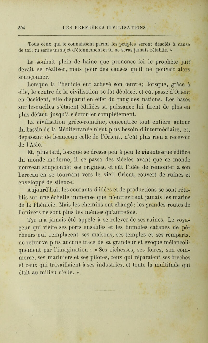 Tous ceux qui te connaissent parmi les peuples seront désolés à cause de toi; tu seras un sujet d’étonnement et tu ne seras jamais rétablie. » Le souhait plein de haine que prononce ici le prophète juif devait se réaliser, mais pour des causes qu’il ne pouvait alors soupçonner. Lorsque la Phénicie eut achevé son œuvre; lorsque, grâce à elle, le centre de la civilisation se fût déplacé, et eût passé d’Orient en Occident, elle disparut en effet du rang des nations. Les bases sur lesquelles s’étaient édifiées sa puissance lui firent de plus en plus défaut, jusqu’à s’écrouler complètement. La civilisation gréco-romaine, concentrée tout entière autour du bassin de la Méditerranée n’eût plus besoin d’intermédiaire, et, dépassant de beaucoup celle de l’Orient, n’eût plus rien à recevoir de l’Asie. Et, plus tard, lorsque se dressa peu à peu le gigantesque édifice du monde moderne, il se passa des siècles avant que ce monde nouveau soupçonnât ses origines, et eût l’idée de remonter à son berceau en se tournant vers le vieil Orient, couvert de ruines et enveloppé de silence. Aujourd’hui, les courants d’idées et de productions se sont réta- blis sur une échelle immense que n’entrevirent jamais les marins de la Phénicie. Mais les chemins ont changé ; les grandes routes de l’univers ne sont plus les mêmes qu’autre fois. Tyr n’a jamais été appelé à se relever de ses ruines. Le voya- geur qui visite ses ports ensablés et les humbles cabanes de pê- cheurs qui remplacent ses maisons, ses temples et ses remparts, ne retrouve plus aucune trace de sa grandeur et évoque mélancoli- quement par l’imagination : « Ses richesses, ses foires, son com- merce, ses mariniers et ses pilotes, ceux qui réparaient ses brèches et ceux qui travaillaient à ses industries, et toute la multitude qui était au milieu d’elle. »