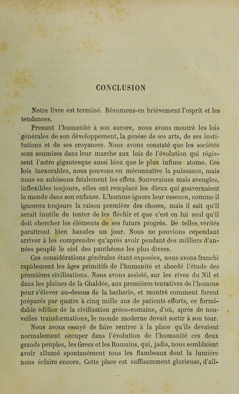 CONCLUSION Notre livre est terminé. Résumons-en brièvement l’esprit et les tendances. Prenant l’humanité à son aurore, nous avons montré les lois ' générales de son développement, la genèse de ses arts, de ses insti- tutions et de ses croyances. Nous avons constaté que les sociétés sont soumises dans leur marche aux lois de l’évolution qui régis- sent l’astre gigantesque aussi bien que le plus infime atome. Ces lois inexorables, nous pouvons en méconnaître la puissance, mais nous en subissons fatalement les effets. Souveraines mais aveugles, inflexibles toujours, elles ont remplacé les dieux qui gouvernaient le monde dans son enfance. L’homme ignore leur essence, comme il ignorera toujours la raison première des choses, mais il sait qu’il serait inutile de tenter de les fléchir et que c’est en lui seul qu’il doit chercher les éléments de ses futurs progrès. De telles vérités paraîtront bien banales un jour. Nous ne pouvions cependant arriver à les comprendre qu’après avoir pendant des milliers d’an- nées peuplé le ciel des panthéons les plus divers. Ces considérations générales étant exposées, nous avons franchi rapidement les âges primitifs de l’humanité et abordé l’étude des premières civilisations. Nous avons assisté, sur les rives du Nil et dans les plaines de la Ghaldée, aux premières tentatives de l’homme pour s’élever au-dessus de la barbarie, et montré comment furent préparés par quatre à cinq mille ans de patients efforts, ce formi- dable édifice de la civilisation gréco-romaine, d’où, après de nou- velles transformations, le monde moderne devait sortir à son tour. Nous avons essayé de faire rentrer à la place qu’ils devaient normalement occuper dans l’évolution de l’humanité ces deux grands peuples, les Grecs et les Romains, qui, jadis, nous semblaient avoir allumé spontanément tous les flambeaux dont la lumière nous éclaire encore. Cette place est suffisamment glorieuse, d’ail-