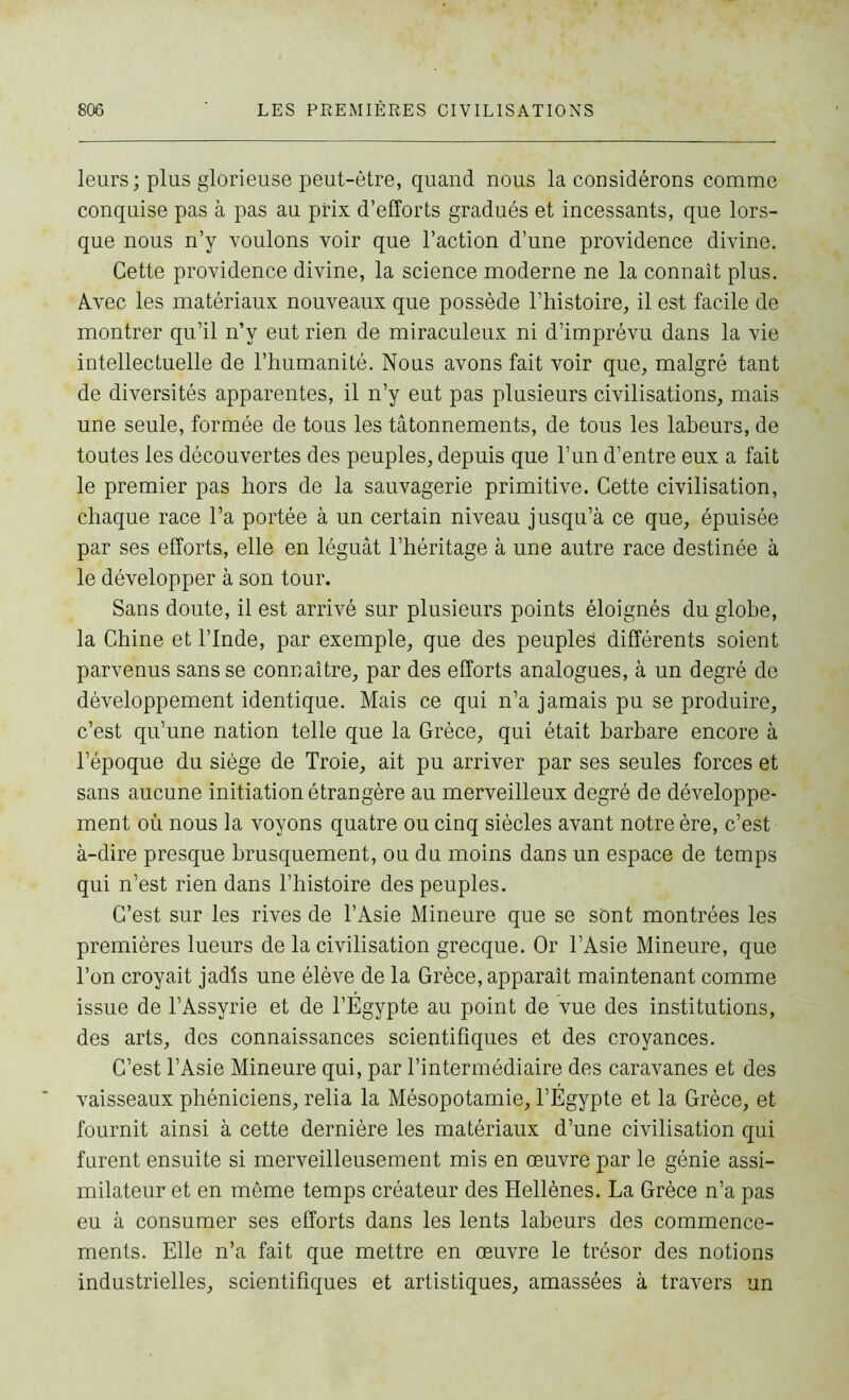 leurs; plus glorieuse peut-être, quand nous la considérons comme conquise pas à pas au prix d’efforts gradués et incessants, que lors- que nous n’y voulons voir que l’action d’une providence divine. Cette providence divine, la science moderne ne la connaît plus. Avec les matériaux nouveaux que possède l’histoire, il est facile de montrer qu’il n’y eut rien de miraculeux ni d’imprévu dans la vie intellectuelle de l’humanité. Nous avons fait voir que, malgré tant de diversités apparentes, il n’y eut pas plusieurs civilisations, mais une seule, formée de tous les tâtonnements, de tous les labeurs, de toutes les découvertes des peuples, depuis que l’un d’entre eux a fait le premier pas hors de la sauvagerie primitive. Cette civilisation, chaque race l’a portée à un certain niveau jusqu’à ce que, épuisée par ses efforts, elle en léguât l’héritage à une autre race destinée à le développer à son tour. Sans doute, il est arrivé sur plusieurs points éloignés du globe, la Chine et l’Inde, par exemple, que des peuples différents soient parvenus sans se connaître, par des efforts analogues, à un degré de développement identique. Mais ce qui n’a jamais pu se produire, c’est qu’une nation telle que la Grèce, qui était barbare encore à l’époque du siège de Troie, ait pu arriver par ses seules forces et sans aucune initiation étrangère au merveilleux degré de développe- ment où nous la voyons quatre ou cinq siècles avant notre ère, c’est à-dire presque brusquement, ou du moins dans un espace de temps qui n’est rien dans l’histoire des peuples. C’est sur les rives de l’Asie Mineure que se sont montrées les premières lueurs de la civilisation grecque. Or l’Asie Mineure, que l’on croyait jadis une élève de la Grèce, apparaît maintenant comme issue de l’Assyrie et de l’Egypte au point de vue des institutions, des arts, des connaissances scientifiques et des croyances. C’est l’Asie Mineure qui, par l’intermédiaire des caravanes et des vaisseaux phéniciens, relia la Mésopotamie, l’Égypte et la Grèce, et fournit ainsi à cette dernière les matériaux d’une civilisation qui furent ensuite si merveilleusement mis en œuvre par le génie assi- milateur et en même temps créateur des Hellènes. La Grèce n’a pas eu à consumer ses efforts dans les lents labeurs des commence- ments. Elle n’a fait que mettre en œuvre le trésor des notions industrielles, scientifiques et artistiques, amassées à travers un