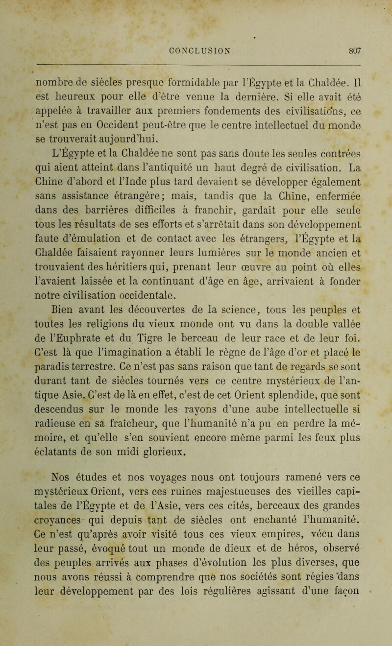 nombre de siècles presque formidable par l’Égypte et 1a. Ghaldée. Il est heureux pour elle d’être venue la dernière. Si elle avait été appelée à travailler aux premiers fondements des civilisations, ce n’est pas en Occident peut-être que le centre intellectuel du monde se trouverait aujourd’hui. L’Égvpte et la Chaldée ne sont pas sans doute les seules contrées qui aient atteint dans l’antiquité un haut degré de civilisation. La Chine d’abord et l’Inde plus tard devaient se développer également sans assistance étrangère; mais, tandis que la Chine, enfermée dans des barrières difficiles à franchir, gardait pour elle seule tous les résultats de ses efforts et s’arrêtait dans son développement faute d’émulation et de contact avec les étrangers, l’Égypte et la Chaldée faisaient rayonner leurs lumières sur le monde ancien et trouvaient des héritiers qui, prenant leur œuvre au point où elles l’avaient laissée et la continuant d’âge en âge, arrivaient à fonder notre civilisation occidentale. Bien avant les découvertes de la science, tous les peuples et toutes les religions du vieux monde ont vu dans la double vallée de l’Euphrate et du Tigre le berceau de leur race et de leur foi. C’est là que l’imagination a établi le règne de l’âge d’or et placé le paradis terrestre. Ce n’est pas sans raison quêtant de regards se sont durant tant de siècles tournés vers ce centre mystérieux de l’an- tique Asie. C’est de là en effet, c’est de cet Orient splendide, que sont descendus sur le monde les rayons d’une aube intellectuelle si radieuse en sa fraîcheur, que l’humanité n’a pu en perdre la mé- moire, et qu’elle s’en souvient encore même parmi les feux plus éclatants de son midi glorieux. Nos études et nos voyages nous ont toujours ramené vers ce mystérieux Orient, vers ces ruines majestueuses des vieilles capi- tales de l’Égypte et de l’Asie, vers ces cités, berceaux des grandes croyances qui depuis tant de siècles ont enchanté l’humanité. Ce n’est qu’après avoir visité tous ces vieux empires, vécu dans leur passé, évoqué tout un monde de dieux et de héros, observé des peuples arrivés aux phases d’évolution les plus diverses, que nous avons réussi à comprendre que nos sociétés sont régies 'dans leur développement par des lois régulières agissant d’une façon