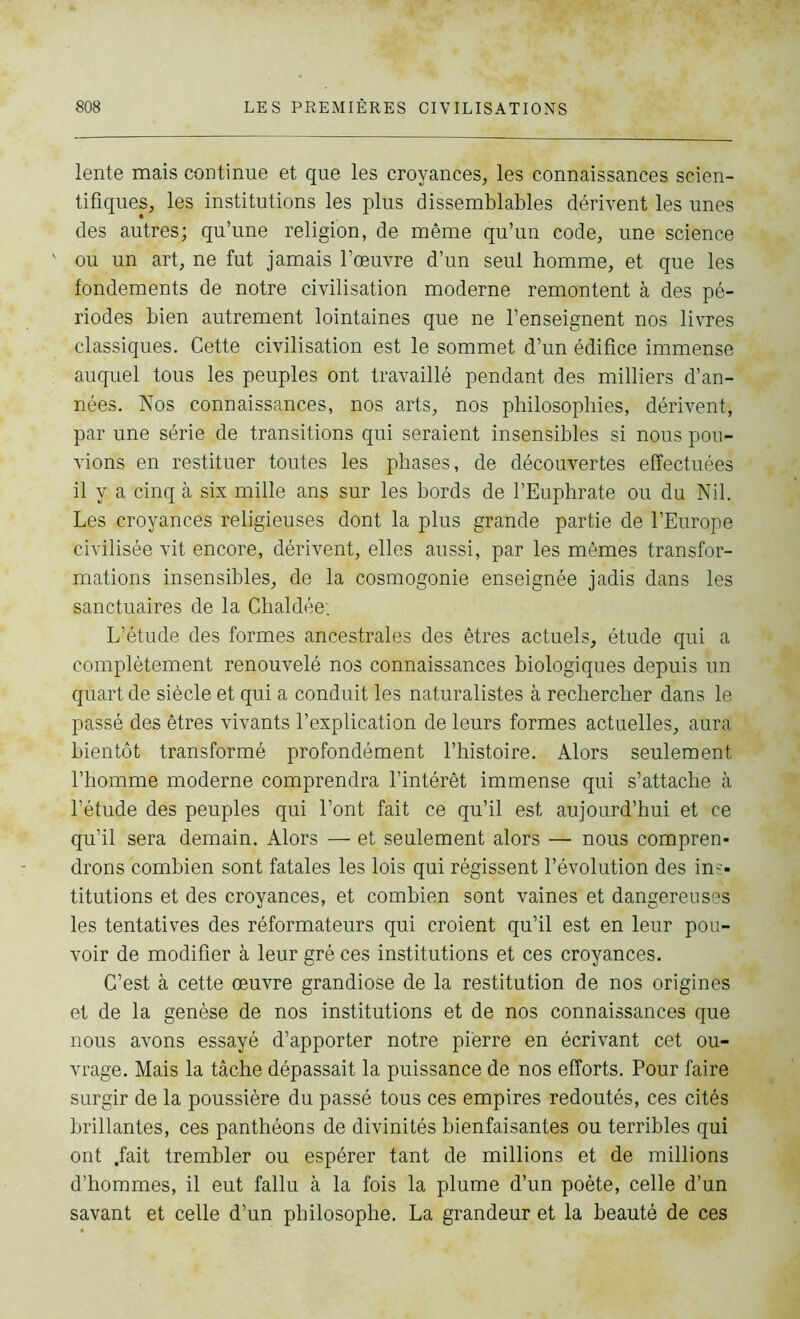 lente mais continue et que les croyances, les connaissances scien- tifiques, les institutions les plus dissemblables dérivent les unes des autres; qu’une religion, de même qu’un code, une science ou un art, ne fut jamais l’œuvre d’un seul homme, et que les fondements de notre civilisation moderne remontent à des pé- riodes bien autrement lointaines que ne l’enseignent nos livres classiques. Cette civilisation est le sommet d’un édifice immense auquel tous les peuples ont travaillé pendant des milliers d’an- nées. Nos connaissances, nos arts, nos philosophies, dérivent, par une série de transitions qui seraient insensibles si nous pou- vions en restituer toutes les phases, de découvertes effectuées il y a cinq à six mille ans sur les bords de l’Euphrate ou du Nil. Les croyances religieuses dont la plus grande partie de l’Europe civilisée vit encore, dérivent, elles aussi, par les mêmes transfor- mations insensibles, de la cosmogonie enseignée jadis dans les sanctuaires de la Chaldée. L’étude des formes ancestrales des êtres actuels, étude qui a complètement renouvelé nos connaissances biologiques depuis un quart de siècle et qui a conduit les naturalistes à rechercher dans le passé des êtres vivants l’explication de leurs formes actuelles, aura bientôt transformé profondément l’histoire. Alors seulement l’homme moderne comprendra l’intérêt immense qui s’attache à l’étude des peuples qui l’ont fait ce qu’il est aujourd’hui et ce qu’il sera demain. Alors — et seulement alors — nous compren- drons combien sont fatales les lois qui régissent l’évolution des ins- titutions et des croyances, et combien sont vaines et dangereuses les tentatives des réformateurs qui croient qu’il est en leur pou- voir de modifier à leur gré ces institutions et ces croyances. C’est à cette œuvre grandiose de la restitution de nos origines et de la genèse de nos institutions et de nos connaissances que nous avons essayé d’apporter notre pierre en écrivant cet ou- vrage. Mais la tâche dépassait la puissance de nos efforts. Pour faire surgir de la poussière du passé tous ces empires redoutés, ces cités brillantes, ces panthéons de divinités bienfaisantes ou terribles qui ont .fait trembler ou espérer tant de millions et de millions d’hommes, il eut fallu à la fois la plume d’un poète, celle d’un savant et celle d’un philosophe. La grandeur et la beauté de ces