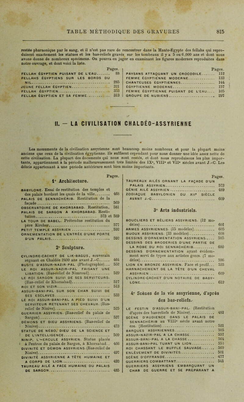 restée pharaonique par le sang, et il n’est pas rare de rencontrer dans la Haute-Égypte des fellahs qui repro- duisent exactement les statues et les bas-reliefs gravés sur les tombeaux il y a 5 ou 6,000 ans et dont nous avons donné de nombreux spécimens. On pourra en juger en examinant les ligures modernes reproduites dans notre ouvrage, et dont voici la liste. Pages. FELLAH ÉGYPTIEN PUISANT DE L'EAU 88 FELLAHS ÉGYPTIENS SUR LES BORDS DU NIL 285 JEUNE FELLAH ÉGYPTIEN 321 FELLAH ÉGYPTIEN 353 FELLAH ÉGYPTIEN ET SA FEMME 313 Pages. PAYSANS ATTAQUANT UN CROCODILE 112 FEMME ÉGYPTIENNE MODERNE 133 CHANTEUSES ÉGYPTIENNES 144 ÉGYPTIENNE MODERNE 157 FEMME ÉGYPTIENNE PUISANT DE L’EAU 105 GROUPE DE NUBIENS 297 II. - LA CIVILISATION CH A L D É 0 - A S S Y RIE N N E Les monuments de la civilisation assyrienne sont beaucoup moins nombreux et pour la plupart moins anciens que ceux de la civilisation égyptienne. Ils suffisent cependant pour nous donner une idée assez nette de cette civilisation. La plupart des documents qui nous sont restés, et dont nous reproduisons les plus impor- tants, appartiennent à la période malheureusement très limitée des IX*, VIII* et VII* siècles avant J.-C. Le» débris appartenant à une période antérieure sont bien moins importants. Pages. 1° Architecture. babylone. Essai de restitution des temples et des palais bordant les quais de la ville 46S palais de sennachérib. Restitution de la façade 569 observatoire de khorsabad. Restitution. 581 palais de sargon A khorsabao. Resti- tution 573 et 5S9 la tour de babel. Prétendue restitution du père Kircher 577 PETIT TEMPLE ASSYRIEN .592 ORNEMENTATION DE L'ENTRÉE D'UNE PORTE D'UN PALAIS 592 2° Sculpture. cylindre-cachet de lik-bagus, souverain régnant en Chaldée 2400 ans avant J.-C 464 buste d'ASSUR-nazir-pal (Photographie)... 552 LE ROI ASSUR-NAZIR-PAL FAISANT UNE libation. (Bas-relief de Nimroud) 529 LE ROI SARGON SUIVI DE SES SERVITEURS. (Bas-relief de Khorsabad) 517 ROI ET SON VIZIR 513 ASSUR-8ANI-PAL SUR SON CHAR SUIVI DE SES ESCLAVES 533 LE ROI ASSUR-BANI-PAL A PIED SUIVI D'UN SERVITEUR RETENANT SES CHEVAUX. (Bas- relief de Ninive) 525 guerrier assyrien. (Bas-relief du palais de Sargon) 537 démons et dieu assyriens. (Bas-relief de i Ninive) 473 STATUE DE NÉBO, DIEU DE LA SCIENCE ET I DE L'INTELLIGENCE 509 ninip, L'hercule assyrien. Statue placée I à l’entrée du palais.de Sargon, à Khorsabad.. 466 divinité ET démon Assyrie ns. (Bas-relief de Ninive) 497 DIVINITÉ ASSYRIENNE a TÊTE HUMAINE ET A CORPS DE LION 493 TAUREAU AILÉ A FACE HUMAINE DU PALAIS DE SARGON 485 Pages. TAUREAUX AILÉS ORNANT LA FAÇADE D'UN PALAIS ASSYRIEN 573 GÉNIE AILÉ ASSYRIEN 489 ZODIAQUE BABYLONIEN DU XII* SIÈCLE AVANT J.-C 609 3° Arts industriels. BOUCLIERS ET BÉLIERS ASSYRIENS. (12 mo- dèles) 601 ARMES ASSYRIENNES. (15 modèles) 605 bijoux assyriens. (33 modèles) 608 DESSINS D’ORNEMENTATION ASSYRIENS 585 DESSINS DES BRODERIES D’UNE PARTIE DE LA ROBE DU ROI SENNACHÉRIB 600 DESSINS D'ORNEMENTATION ayant évidem- ment servi de types aux artistes grecs. (7 mo- dèles) 596 lion en bronze assyrien. Face et profil.. . 593 HARNACHEMENT DE LA TÈTE D'UN CHEVAL ASSYRIEN 609 CYLINDRE-CACHET D'UN NOTAIRE DE BABY- LONE 612 4° Scènes de la vie assyrienne, d’après des bas-reliefs. le festin d'ASSUR-bani-PAL. (Restitution d’après des bas-reliefs de Ninive) 481 SCÈNE D'AUDIENCE DANS LE PALAIS DE sennachérib au VIII* siècle avant notre ère. (Restitution) 521 BARQUES ASSYRIENNES 505 ASSUR-NAZIR-PAL a la chasse 557 ASSUR-BANI-PAL A LA CHASSE 564 ASSUR-BANI-PAL tuant un lion 553 ROI CHASSANT LE BUFFLE SAUVAGE 560 ENLÈVEMENT DE DIVINITÉS 501 SCÈNE D’OFFRANDE 477 GUERRIERS COMBATTANT 541 GUERRIERS ASSYRIENS EMBARQUANT UN CHAR DE GUERRE ET SE PRÉPARANT A