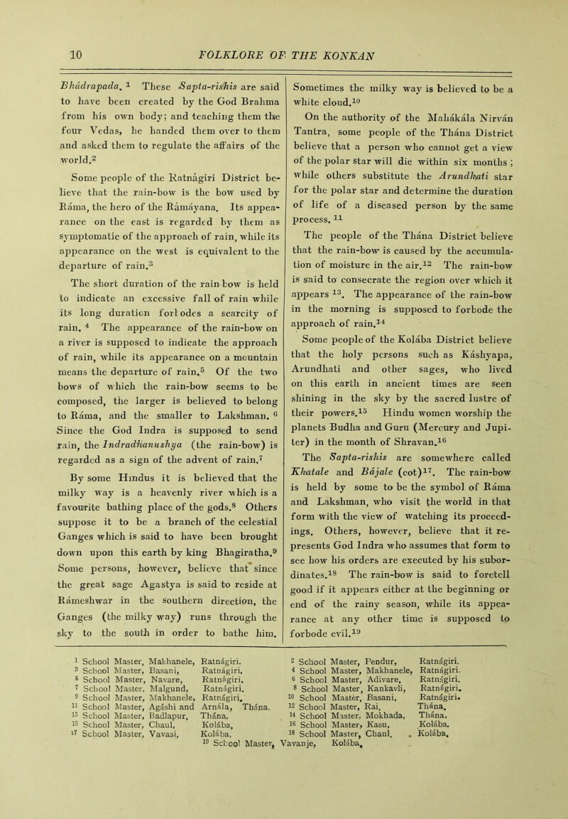 Bhddrapada„ 1 These <S cipta-risfiis are said to have been created by the God Brahma from his own body; and teaching them the four Vedas, he handed them over to them and asked them to regulate the affairs of the world.2 Some people of the Ratnagiri District be- lieve that the rain-bow is the bow used by Rama, the hero of the Ramayana. Its appea- rance on the east is regarded by them as symptomatic of the approach of rain, while its appearance on the west is equivalent to the departure of rain.3 The short duration of the rain bow is held to indicate an excessive fall of rain while its long duration fori odes a scarcity of rain. 4 The appearance of the rain-bow on a river is supposed to indicate the approach of rain, while its appearance on a mountain means the departure of rain.5 Of the two bows of which the rain-bow seems to be composed, the larger is believed to belong to Rama, and the smaller to Lakshman. c Since the God Indra is supposed to send rain, the Indrad'Hanushya (the rain-bow) is regarded as a sign of the advent of rain.7 By some Hindus it is believed that the milky way is a heavenly river which is a favourite bathing place of the gods.8 Others suppose it to be a branch of the celestial Ganges which is said to have been brought down upon this earth by king Bhagiratha.9 Some persons, however, believe that since the great sage Agastya is said to reside at Rameshwar in the southern direction, the Ganges (the milky way) runs through the sky to the south in order to bathe him. I School Master, Makhanele, Ratnagiri. 3 School Master, Basani, Ratnagiri, B School Master, Navare, Ratnagiri. 7 School Master, Malgund, Ratniigiri. 9 School Master, Makhanele, Ratnagiri. II School Master, Agashi and Arnala, Thdna. 13 School Master, Badlapur, Thdna. 15 School Master, Chaul, Koldba, 17 School Master, Vavasi, Kolaba, 19 School Master, Sometimes the milky way is believed to be a white cloud.10 On the authority of the Mahakala Nirvan Tantra, some people of the Thana District believe that a person who cannot get a view of the polar star will die within six months ; while others substitute the Arundlt\ati star for the polar star and determine the duration of life of a diseased person by the same process.I 11 The people of the Thana District believe that the rain-bow is caused by the accumula- tion of moisture in the air.12 The rain-bow is said to consecrate the region over which it appears 13. The appearance of the rain-bow in the morning is supposed to forbode the approach of rain.14 Some people of the Kolaba District believe that the holy persons such as Kashyapa, Arundhati and other sages, who lived on this earth in ancient times are seen shining in the sky by the sacred lustre of their powers.15 Hindu women worship the planets Budha and Guru (Mercury and Jupi- ter) in the month of Shravan.,16 The Sapta-rishis are somewhere called Klmtale and Bdjale (cot)17. The rain-bow is held by some to be the symbol of Rama and Lakshman, who visit the world in that form with the view of watching its proceed- ings. Others, however, believe that it re- presents God Indra who assumes that form to see how his orders are executed by his subor- dinates.18 The rain-bow is said to foretell gooid if it appears either at the beginning or end of the rainy season, while its appea- rance at any other time is supposed to forbode evil.19 2 School Master, Pendur, Ratndgiri. 4 School Master, Makhanele, Ratnagiri. 6 School Master, Adivare, Ratndgiri. 8 School Master, Kankavli, Ratnagiri. 10 School Master, Basani, Ratndgiri. 12 School Master, Rai, Thana. 14 School Master, Mokhada, Thana. 16 School Master, Kasu, Kolaba. 18 School Master, Chaul. . Kolaba. Vavanje, Kolaba,