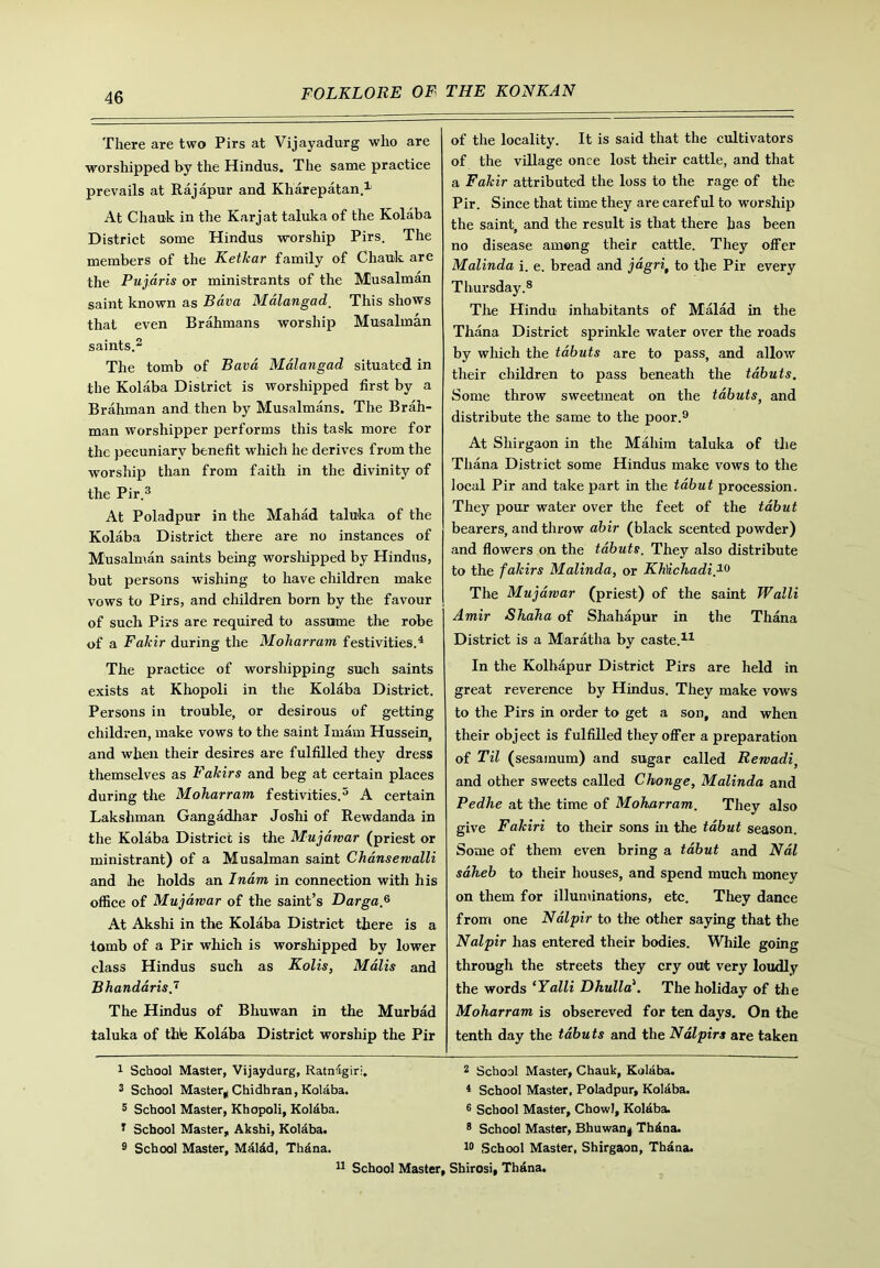 There are two Pirs at Vijayadurg who are worshipped by the Hindus. The same practice prevails at Rajapur and Kharepatan.1 At Chauk in the Karjat taluka of the Kolaba District some Hindus worship Pirs. The members of the Ketkar family of Chauk are the Pujaris or ministrants of the Musalman saint known as Bava Mdlangad. This shows that even Brahmans worship Musalman saints.2 The tomb of Bava Mdlangad situated in the Kolaba District is worshipped first by a Brahman and then by Musalmans. The Brah- man worshipper performs this task more for the pecuniary benefit which he derives from the worship than from faith in the divinity of the Pir.3 At Poladpur in the Mahad taluka of the Kolaba District there are no instances of Musalman saints being worshipped by Hindus, but persons wishing to have children make vows to Pirs, and children born by the favour of such Pirs are required to assume the robe of a Fakir during the Moharram festivities.4 The practice of worshipping such saints exists at Khopoli in the Kolaba District. Persons in trouble, or desirous of getting children, make vows to the saint Imam Hussein, and when their desires are fulfilled they dress themselves as Fakirs and beg at certain places during the Moharram festivities.5 A certain Lakshman Gangadhar Joshi of Rewdanda in the Kolaba District is the Mujawar (priest or ministrant) of a Musalman saint Chansewalli and he holds an Inam in connection with his office of Mujawar of the saint’s Darga.6 At Akshi in the Kolaba District there is a tomb of a Pir which is worshipped by lower class Hindus such as Kolis, Malis and Bhandaris.7 The Hindus of Bhuwan in the Murbad taluka of the Kolaba District worship the Pir of the locality. It is said that the cultivators of the village once lost their cattle, and that a Fakir attributed the loss to the rage of the Pir. Since that time they are careful to worship the saint, and the result is that there has been no disease among their cattle. They offer Malinda i. e. bread and jagri, to the Pir every Thursday.8 The Hindu inhabitants of Malad in the Thana District sprinkle water over the roads by which the tabuts are to pass, and allow their children to pass beneath the tabuts. Some throw sweetmeat on the tabuts, and distribute the same to the poor.9 At Shirgaon in the Mahim taluka of the Thana District some Hindus make vows to the local Pir and take part in the tabut procession. They pour water over the feet of the tabut bearers, and throw abir (black scented powder) and flowers on the tabuts. They also distribute to the fakirs Malinda, or KMchadi,19 The Mujawar (priest) of the saint Walli Amir Shaha of Shahapur in the Thana District is a Maratha by caste.11 In the Kolhapur District Pirs are held in great reverence by Hindus. They make vows to the Pirs in order to get a son, and when their object is fulfilled they offer a preparation of Til (sesamum) and sugar called Rewadi, and other sweets called Chonge, Malinda and Pedhe at the time of Moharram. They also give Fakiri to their sons in the tabut season. Some of them even bring a tabut and Nal saheb to their houses, and spend much money on them for illuminations, etc. They dance from one Nalpir to the other saying that the Nal pir has entered their bodies. While going through the streets they cry out very loudly the words ‘Yalli Dhulla\ The holiday of the Moharram is obsereved for ten days. On the tenth day the tabuts and the Ndlpirs are taken 1 School Master, Vijaydurg, Ratnigiri. 3 School Master* Chidhran, Kolaba. 5 School Master, Khopoli, Kolaba. T School Master, Akshi, Kolaba. 9 School Master, Mdldd, Thdna. 11 School 2 School Master, Chauk, Kolaba. 4 School Master, Poladpur, Kolaba. 6 School Master, Chowl, Kolaba. 8 School Master, Bhuwan^ Th6na. 10 School Master, Shirgaon, Thana. ■, Shirosi, Thana.