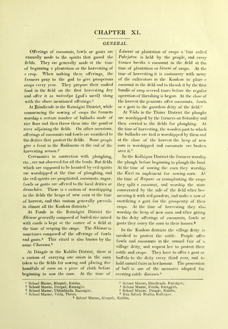 GENERAL. Offerings of cocoanuts, fowls or goats are annually made to the spirits that guard the fields. They are generally made at the time of beginning a plantation or the harvesting of a crop. When making these offerings, the farmers pray to the god to give prosperous crops every year. They prepare their cooked food in the field on the first harvesting day and offer it as naivedya (god’s meal) along with the above mentioned offerings.1 At Bandivade in the Ratnagiri District, while commencing the sowing of crops the farmers worship a certain number of bullocks made of rice floor and then throw them into the pond or river adjoining the fields. On other occasions, offerings of cocoanuts and fowls are sacrificed to the deities that protect the fields. Some people give a feast to the Brahmans at the end of the harvesting season.2 Ceremonies in connection with ploughing, etc., are not observed for all the lands. But fields which are supposed to be haunted by evil spirits are worshipped at the time of ploughing, and the evil spirits are propitiated, cocoanuts, sugar, fowls or goats are offered to the local deities or devachars. There is a custom of worshipping in the fields the heaps of new corn at the time of harvest, and this custom generally prevails in almost all the Konkan districts.3 At Fonde in the Ratnagiri District the Shiwar generally composed of boiled rice mixed with curds is kept at the corner of a field at the time of reaping the crops. The Shiwar is sometimes composed of the offerings of fowls and goats.4 This ritual is also known by the name Chorawa,5 At Dasgav in the Kolaba District, there is a custom of carrying one onion in the corn taken to the fields for sowing and placing five handfuls of corn on a piece of cloth before beginning to sow the corn. At the time of Ldwani or plantation of crops a'fair called Palejatra is held by the people, and every farmer breaks a cocoanut in the field at the time of plantation or lavani of crops. At the time of harvesting it is customary with many of the cultivators in the Konkan to place a cocoanut in the field and to thrash it by the first bundle of crop several times before the regular operation of thrashing is begun. At the close of the harvest the peasants offer cocoanuts, fowls or a goat to the guardian deity of the field.6 At Vada in the Thana District the ploughs are worshipped by the farmers on Saturday and then carried to the fields for ploughing. At the time of harvesting, the wooden post to which the bullocks are tied is worshipped by them and at the close of the harvest the heap of new corn is worshipped and cocoanuts are broken over it.7 * In the Kolhapur District the farmers worship the plough before beginning to plough the land. At the time of sowing the corn they worship the Kuri an implement for sowing corn. At the time of Ropani or transplanting the crops they split a cocoanut, and worship the stone consecrated by the side of the field after bes- mearing it with red powders, and make a vow of sacrificing a goat for the prosperity of their crops. At the time of harvesting they also worship the heap of new corn and after giving to the deity offerings of cocoanuts, fowls or goats they carry the corn to their houses.3 In the Konkan districts the village deity is invoked to protect the cattle. People offer fowls and cocoanuts in the annual fair of a village deity, and request her to protect their cattle and crops. They have to offer a goat or buffalo to the deity every third year, and to hold annual fairs in her honour. The procession of bait is one of the measures adopted for averting cattle diseases.9 1 School Master, Khopoli, Kolaba. 2 School Master, Bandivade, Ratnagiri. 3 School Master, Devgad, Ratnagiri. 4 School Master, Fonde, Ratnagiri. 5 School Master, Ubhadanda, Ratnagiri. 6 School Master, Dasgdv, Kolaba. 7 School Master, Vada, Thana. & Rao Saheb Shelke, Kolhapur. 9 School Master, Khopoli, Kolaba,