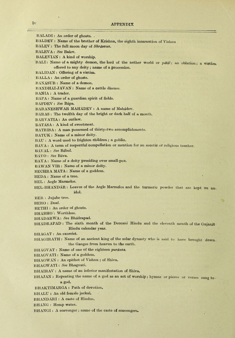 BALADI: An order of ghosts, * BALDEV : Name of the brother of Krishna, the eighth incarnation of Vishnu BALEV: The full moon day of Shrdvana. BALEVA: See Balev. BALEVIAN: A kind of worship. BALI: Name of a mighty demon, the lord of the nether world or pdtdl; an oblation; a victim* offered to any deity ; name of a procession. BALIDAN : Offering of a victim. BALLA : An order of ghosts. BANASUR : Name of a demon. BANDHAI-JAVAN : Name of a cattle disease. BAN IA : A trader. BAPA: Name of a guardian spirit of fields. BAPDEV: See Bapa. BARANESHWAR MAHADEV : A name of Mahadev. BARAS : The twelfth day of the bright or dark half of a month. BARVATIA: An outlaw. BATASA: A kind of sweetmeat. BATRISA: A man possessed of thirty-two accomplishments. BATUK : Name of a minor deity. BAU : A word used to frighten children; a goblin. BAVA : A term of respectful compellation or mention for an ascetic or religious teacher. BAVAL : See Babul. BAVO : See Bava. BAY A: Name of a deity presiding over small-pox. BAWAN VIR : Name of a minor deity. BECHRA MATA: Name of a goddess. BEDA : Name of a tree. BEL : Aegle Marmelos. BEL-BHANDAR : Leaves of the Aegle Marmelos and the turmeric powder that are kept on an. idol. BER : Jujube tree. BERO : Deaf. BETHI : An order of ghosts. BHABHO: Worthless. BHADARWA: See Bhadrapad. BHADRAPAD : The sixth month of the Deccani Hindu and the eleventh month of the Gujarat Hindu calendar year. BHAGAT : An exorcist. BHAGIRATH : Name of an ancient king of the solar dynasty who is said to have brought down the Ganges from heaven to the earth. BHAGVAT : Name of one of the eighteen purdnas. BHAGVATI: Name of a goddess. BHAGWAN : An epithet of Vishnu ; of Shiva. BHAGWATI: See Bhagvati. BHAIRAV : A name of an inferior manifestation of Shiva. BHAJAN : Repeating the name of a god as an act of worship ; hymns or pieces or verses sung to ■ a god. BHAKTIMARGA : Path of devotion. BHALU : An old female jackal. BHANDARI : A caste of Hindus. BHANG : Hemp water. BHANGI: A scavenger ; name of the caste of scavengers.