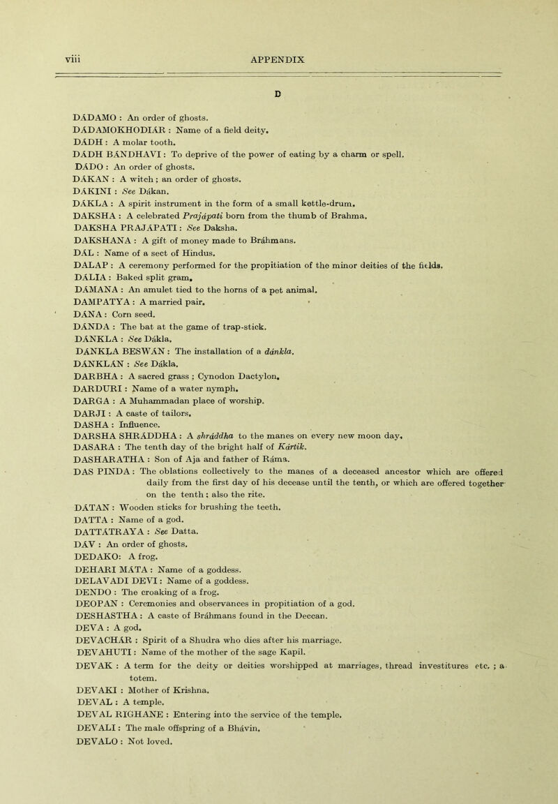 D DAD AMO : An order of ghosts. DADAMOKHODIAR : Name of a field deity. DADH : A molar tooth. DADH BANDHAVI: To deprive of the power of eating by a charm or spell. DADO : An order of ghosts. DAKAN : A witch; an order of ghosts. DAKINI : See Dakan. DAKLA : A spirit instrument in the form of a small kettle-drum. DAKSHA : A celebrated Prajdpati bom from the thumb of Brahma. DAKSHA PRAJAPATI: See Daksha. DAKSHANA : A gift of money made to Brahmans. DAL : Name of a sect of Hindus. DALAP : A ceremony performed for the propitiation of the minor deities of the fields. DALIA : Baked split gram. DAMANA : An amulet tied to the horns of a pet animal. DAMPATYA: A married pair. DANA : Corn seed. DANDA : The bat at the game of trap-stick. DANKLA : See Dakla. DANKLA BESWAN : The installation of a dankla. DANKLAN : See Dakla. DARBHA : A sacred grass ; Cynodon Dactylon, DARDURI : Name of a water nymph. DARGA : A Muhammadan place of worship. DARJI : A caste of tailors. DASHA : Influence. DARSHA SHRADDHA: A shraddha to the manes on every new moon day. DASARA : The tenth day of the bright half of Kartik. DASHARATHA : Son of Aja and father of Rama. DAS PINDA: The oblations collectively to the manes of a deceased ancestor which are offered daily from the first day of his decease until the tenth, or which are offered together- on the tenth : also the rite. DAT AN : Wooden sticks for brushing the teeth. DATTA : Name of a god. DATTATRAYA : See Datta. DAV : An order of ghosts. DEDAKO: A frog. DEHARI MATA : Name of a goddess. DELAYADI DEVI: Name of a goddess. DENDO : The croaking of a frog. DEOPAN : Ceremonies and observances in propitiation of a god. DESHASTHA : A caste of Brahmans found in the Deccan. DEV A : A god. DEVACHAR : Spirit of a Shudra who dies after his marriage. DEVAHUTI: Name of the mother of the sage Kapil. DEVAK : A term for the deity or deities worshipped at marriages, thread investitures etc, ; a totem. DEVAKI : Mother of Krishna. DEVAL : A temple. DEVAL Rl'GHANE : Entering into the service of the temple. DEVALI: The male offspring of a Bhdvin. DEVALO : Not loved.