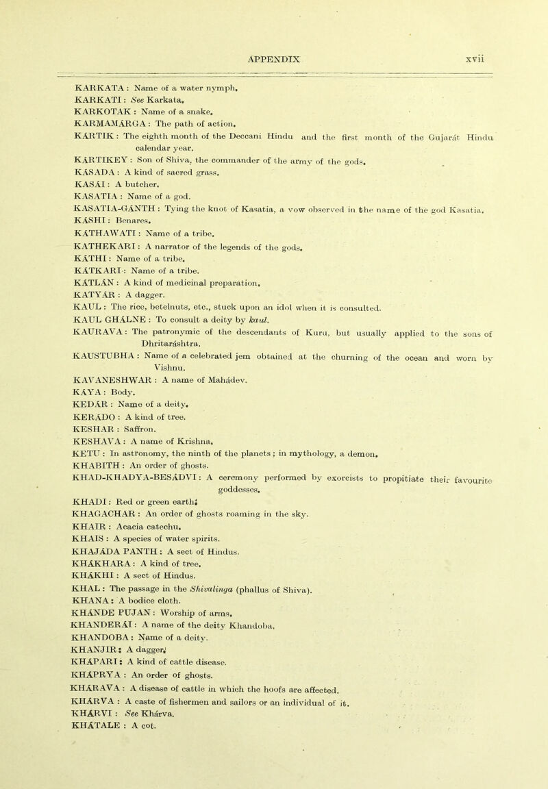 KARKATA : Name of a water nymph, KARKATI: See Karkata, KARKOTAK : Name of a snake. KARMAMARGA : The path of action. KARTIK : The eighth month of the Deccani Hindu and the first month of the Gujarat Hindu calendar year. KARTIKEY : Son of Shiva, the commander of the army of the gods. KASADA : A kind of sacred grass. KASAI: A butcher. KASATIA : Name of a god. KASATIA-GANTH : Tying the knot of Kasatia, a vow observed in the name of the god Kasatia, KASHI: Benares. KATHAWATI: Name of a tribe. KATHEKARI: A narrator of the legends of the gods. KATHI: Name of a tribe. KATKARI-: Name of a tribe. KATLAN : A kind of medicinal preparation. KATYAR : A dagger. KAUL : The rice, betelnuts, etc., stuck upon an idol when it is consulted. KAUL GHALNE : To consult a deity by haul. KAURAVA: The patronymic of the descendants of Kuru, but usually applied to the sons of Dhritardshtra. KAUSTUBHA : Name of a celebrated jem obtained at the churning of the ocean and worn by Vishnu. KAVANESHWAR : A name of Mahadev. KAYA: Body. KEDAR : Name of a deity. KERADO : A kind of tree. KESHAR : Saffron. KESHAVA: A name of Krishna. KETU : In astronomy, the ninth of the planets; in mythology, a demon. KHABITH : An order of ghosts. KHAD-KHADYA-BESADVI: A ceremony performed by exorcists to propitiate their favourite goddesses. KHADI: Red or green earthi KHAGACHAR : An order of ghosts roaming in the sky. KHAIR : Acacia catechu. KHAIS : A species of water spirits. KHAJAD A PANTH : A sect of Hindus. KHAKHARA : A kind of tree. KHAKHI : A sect of Hindus. KHAL : The passage in the Shivalinga (phallus of Shiva). KHANA: A bodice cloth. KHANDE PUJAN : Worship of arms. KHANDERAI: A name of the deity Khandoba. KHANDOBA: Name of a deity. KHANJIR: A dagger,1 KHAPARI: A kind of cattle disease. KHAPRYA : An order of ghosts. KHARAVA : A disease of cattle in which the hoofs are affected. KHARVA : A caste of fishermen and sailors or an individual of it. KHARVI : See Kharva. KHATALE : A cot.