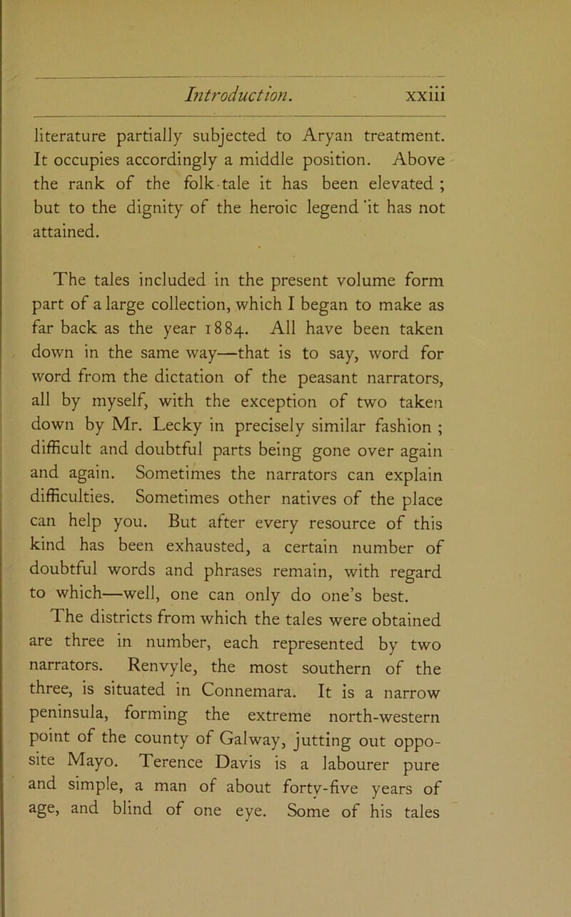 literature partially subjected to Aryan treatment. It occupies accordingly a middle position. Above the rank of the folk-tale it has been elevated ; but to the dignity of the heroic legend 'it has not attained. The tales included in the present volume form part of a large collection, which I began to make as far back as the year 1884. All have been taken down in the same way—that is to say, word for word from the dictation of the peasant narrators, all by myself, with the exception of two taken down by Mr. Lecky in precisely similar fashion ; difficult and doubtful parts being gone over again and again. Sometimes the narrators can explain difficulties. Sometimes other natives of the place can help you. But after every resource of this kind has been exhausted, a certain number of doubtful words and phrases remain, with regard to which—well, one can only do one’s best. The districts from which the tales were obtained are three in number, each represented by two narrators. Renvyle, the most southern of the three, is situated in Connemara. It is a narrow peninsula, forming the extreme north-western point of the county of Galway, jutting out oppo- site Mayo. Terence Davis is a labourer pure and simple, a man of about forty-five years of age, and blind of one eye. Some of his tales