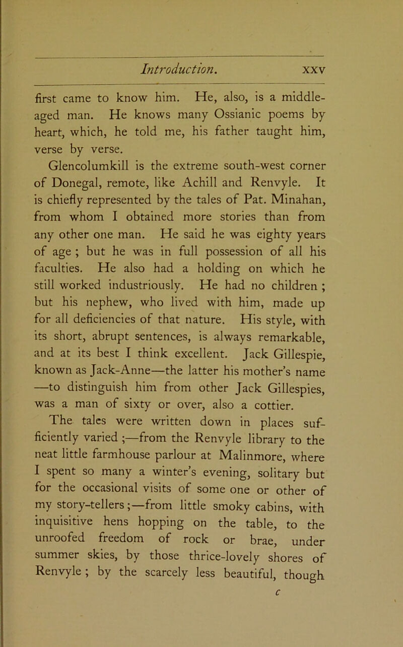 first came to know him. He, also, is a middle- aged man. He knows many Ossianic poems by heart, which, he told me, his father taught him, verse by verse. Glencolumkill is the extreme south-west corner of Donegal, remote, like Achill and Renvyle. It is chiefly represented by the tales of Pat. Minahan, from whom I obtained more stories than from any other one man. He said he was eighty years of age ; but he was in full possession of all his faculties. He also had a holding on which he still worked industriously. He had no children ; but his nephew, who lived with him, made up for all deficiencies of that nature. His style, with its short, abrupt sentences, is always remarkable, and at its best I think excellent. Jack Gillespie, known as Jack-Anne—the latter his mother’s name —to distinguish him from other Jack Gillespies, was a man of sixty or over, also a cottier. The talcs were written down in places suf- ficiently varied ;—from the Renvyle library to the neat little farmhouse parlour at Malinmore, where I spent so many a winter’s evening, solitary but for the occasional visits of some one or other of my story-tellersfrom little smoky cabins, with inquisitive hens hopping on the table, to the unroofed freedom of rock or brae, under summer skies, by those thrice-lovely shores of Renvyle ; by the scarcely less beautiful, though c