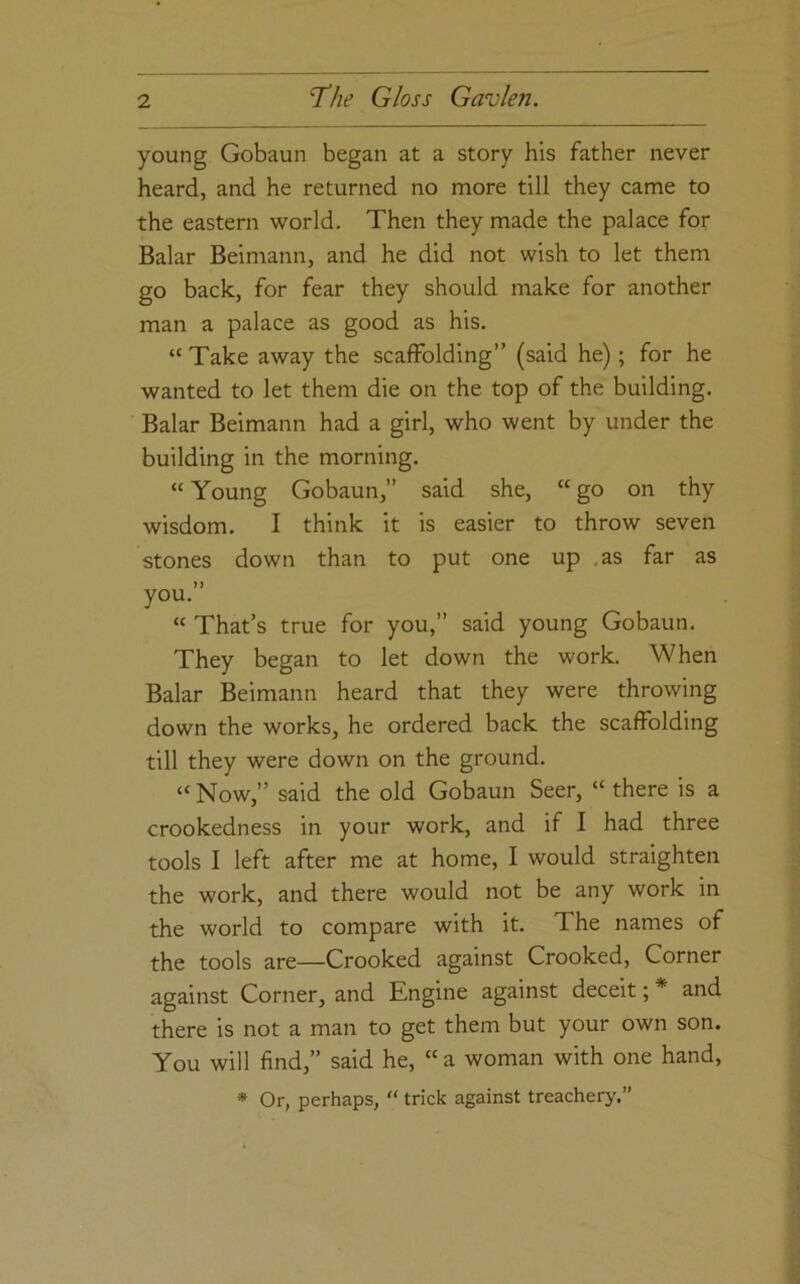 young Gobaun began at a story his father never heard, and he returned no more till they came to the eastern world. Then they made the palace for Balar Beimann, and he did not wish to let them go back, for fear they should make for another man a palace as good as his. “Take away the scaffolding” (said he); for he wanted to let them die on the top of the building. Balar Beimann had a girl, who went by under the building in the morning. “ Young Gobaun,” said she, “ go on thy wisdom. I think it is easier to throw seven stones down than to put one up .as far as you. “ That’s true for you,” said young Gobaun. They began to let down the work. When Balar Beimann heard that they were throwing down the works, he ordered back the scaffolding till they were down on the ground. “Now,” said the old Gobaun Seer, “there is a crookedness in your work, and if I had three tools I left after me at home, I would straighten the work, and there would not be any work in the world to compare with it. The names of the tools are—Crooked against Crooked, Corner against Corner, and Engine against deceit; * and there is not a man to get them but your own son. You will find,” said he, “a woman with one hand, * Or, perhaps, “ trick against treachery.”