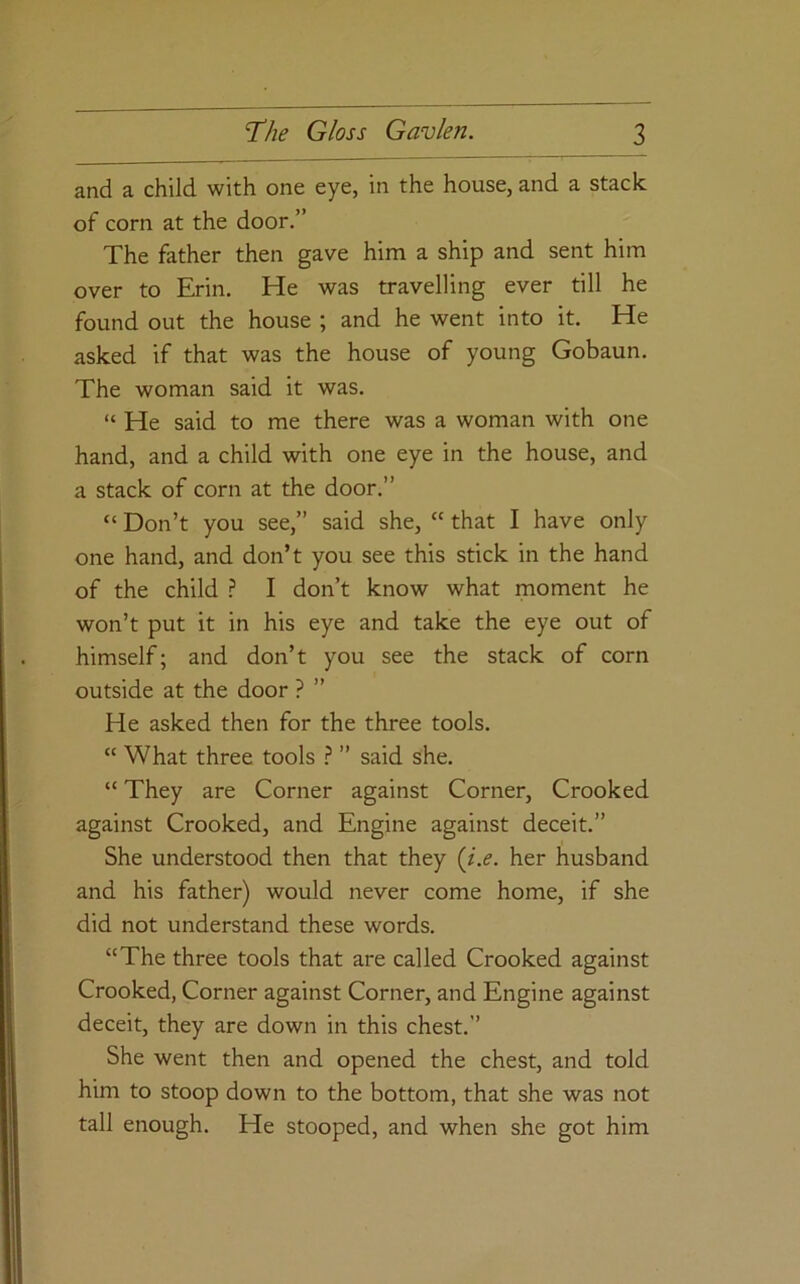 and a child with one eye, in the house, and a stack of corn at the door.” The father then gave him a ship and sent him over to Erin. He was travelling ever till he found out the house ; and he went into it. He asked if that was the house of young Gobaun. The woman said it was. “ He said to me there was a woman with one hand, and a child with one eye in the house, and a stack of corn at the door.” “ Don’t you see,” said she, “ that I have only one hand, and don’t you see this stick in the hand of the child } I don’t know what moment he won’t put it in his eye and take the eye out of himself; and don’t you see the stack of corn outside at the door ? ” He asked then for the three tools. “ What three tools } ” said she. “ They are Corner against Corner, Crooked against Crooked, and Engine against deceit.” She understood then that they {i.e. her husband and his father) would never come home, if she did not understand these words. “The three tools that are called Crooked against Crooked, Corner against Corner, and Engine against deceit, they are down in this chest.” She went then and opened the chest, and told him to stoop down to the bottom, that she was not tall enough. He stooped, and when she got him