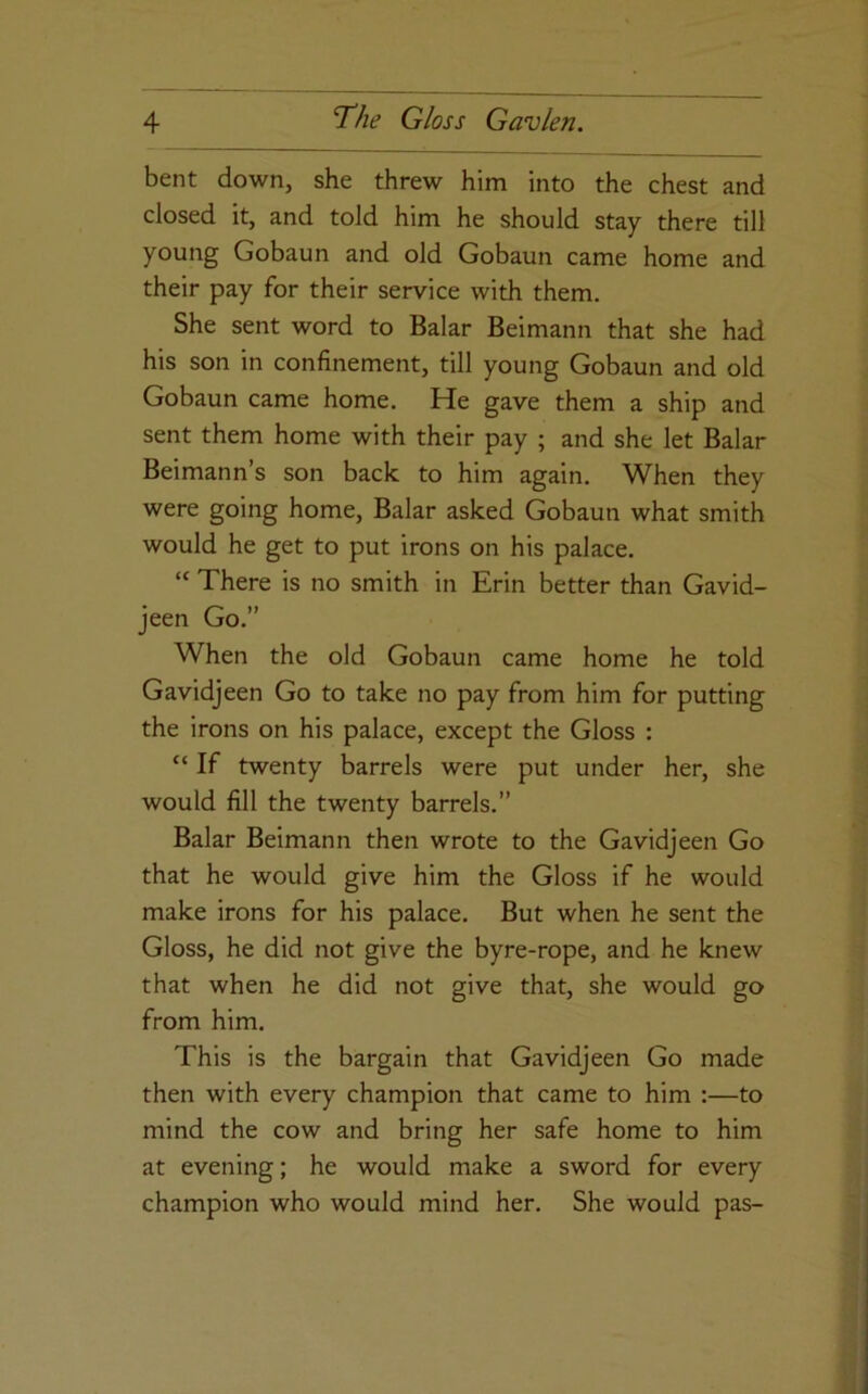 bent down, she threw him into the chest and closed it, and told him he should stay there till young Gobaun and old Gobaun came home and their pay for their service with them. She sent word to Balar Beimann that she had his son in confinement, till young Gobaun and old Gobaun came home. He gave them a ship and sent them home with their pay ; and she let Balar Beimann’s son back to him again. When they were going home, Balar asked Gobaun what smith would he get to put irons on his palace. “ There is no smith in Erin better than Gavid- jeen Go.” When the old Gobaun came home he told Gavidjeen Go to take no pay from him for putting the irons on his palace, except the Gloss : “ If twenty barrels were put under her, she would fill the twenty barrels.” Balar Beimann then wrote to the Gavidjeen Go that he would give him the Gloss if he would make irons for his palace. But when he sent the Gloss, he did not give the byre-rope, and he knew that when he did not give that, she would go from him. This is the bargain that Gavidjeen Go made then with every champion that came to him :—to mind the cow and bring her safe home to him at evening; he would make a sword for every champion who would mind her. She would pas-