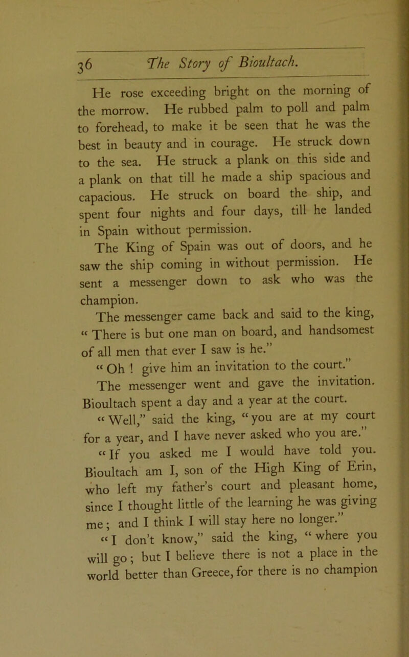 He rose exceeding bright on the morning of the morrow. He rubbed palm to poll and palm to forehead, to make it be seen that he was the best in beauty and in courage. He struck down to the sea. He struck a plank on this side and a plank on that till he made a ship spacious and capacious. He struck on board the ship, and spent four nights and four days, till he landed in Spain without permission. The King of Spain was out of doors, and he saw the ship coming in without permission. He sent a messenger down to ask who was the champion. The messenger came back and said to the king, “ There is but one man on board, and handsomest of all men that ever I saw is he.” “ Oh ! give him an invitation to the court. The messenger went and gave the invitation. Bioultach spent a day and a year at the court. “Well,” said the king, “you are at my court for a year, and I have never asked who you are. “If you asked me I would have told you. Bioultach am I, son of the High King of Erin, who left my father’s court and pleasant home, since I thought little of the learning he was giving me; and I think I will stay here no longer.” “’l don’t know,” said the king, “where you will go; but I believe there is not a place in the world better than Greece, for there is no champion