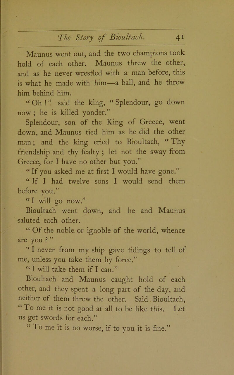 Maunus went out, and the two champions took hold of each other. Maunus threw the other, and as he never wrestled with a man before, this is what he made with him—a ball, and he threw him behind him, “ Oh ! ” said the king, “ Splendour, go down now ; he is killed yonder.” Splendour, son of the King of Greece, went down, and Maunus tied him as he did the other man; and the king cried to Bioultach, “ Thy friendship and thy fealty ; let not the sway from Greece, for I have no other but you.” “If you asked me at first I would have gone.” “ If I had twelve sons I would send them before you.” “I will go now.” Bioultach went down, and he and Maunus saluted each other. “ Of the noble, or ignoble of the world, whence are you .? ” “ I never from my ship gave tidings to tell of me, unless you take them by force.” “ I will take them if I can.” Bioultach and Maunus caught hold of each other, and they spent a long part of the day, and neither of them threw the other. Said Bioultach, “To me it is not good at all to be like this. Let us get swords for each.” “ To me it is no worse, if to you it is fine.”