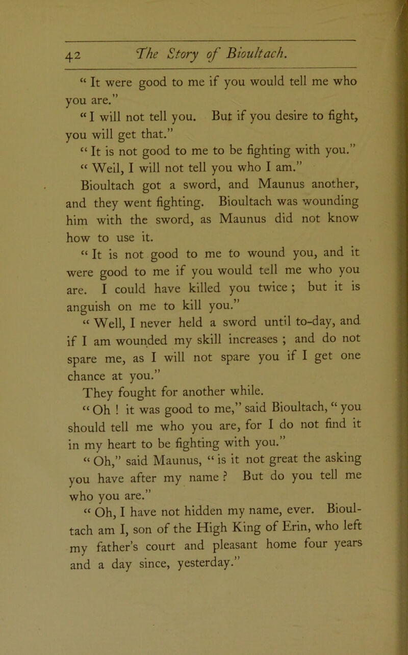 “ It were good to me if you would tell me who you are.” “ I will not tell you. But if you desire to fight, you will get that.” “ It is not good to me to be fighting with you.” “ Well, I will not tell you who I am.” Bioultach got a sword, and Maunus another, and they went fighting. Bioultach was wounding him with the sword, as Maunus did not know how to use it. “ It is not good to me to wound you, and it were good to me if you would tell me who you are. I could have killed you twice ; but it is anguish on me to kill you.” “ Well, I never held a sword until to-day, and if I am wounded my skill increases ; and do not spare me, as I will not spare you if I get one chance at you.” They fought for another while. “ Oh ! it was good to me,” said Bioultach, “ you should tell me who you are, for I do not find it in my heart to be fighting with you.” “ Oh,” said Maunus, “ is it not great the asking you have after my name ? But do you tell me who you are.” “ Oh, I have not hidden my name, ever. Bioul- tach am I, son of the High King of Erin, who left my father’s court and pleasant home four years and a day since, yesterday.”