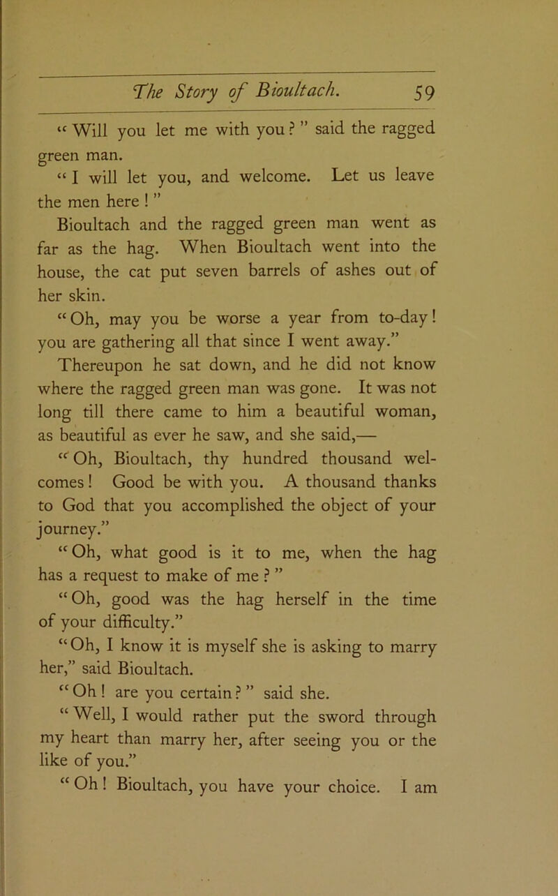 “ Will you let me with you ? ” said the ragged green man. “ I will let you, and welcome. Let us leave the men here ! ’’ Bioultach and the ragged green man went as far as the hag. When Bioultach went into the house, the cat put seven barrels of ashes out of her skin. “Oh, may you be worse a year from to-day! you are gathering all that since I went away.” Thereupon he sat down, and he did not know where the ragged green man was gone. It was not long till there came to him a beautiful woman, as beautiful as ever he saw, and she said,— “'Oh, Bioultach, thy hundred thousand wel- comes ! Good be with you. A thousand thanks to God that you accomplished the object of your journey.” “Oh, what good is it to me, when the hag has a request to make of me ? ” “Oh, good was the hag herself in the time of your difficulty.” “ Oh, I know it is myself she is asking to marry her,” said Bioultach. “Oh! are you certain ? ” said she. “Well, I would rather put the sword through my heart than marry her, after seeing you or the like of you.” “ Oh ! Bioultach, you have your choice. I am