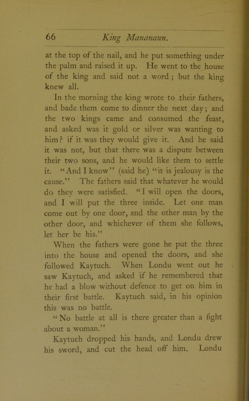 at the top of the nail, and he put something under the palm and raised it up. He went to the house of the king and said not a word ; but the king knew all. In the morning the king wrote to their fathers, and bade them come to dinner the next day; and the two kings came and consumed the feast, and asked was it gold or silver was wanting to him.? if it was they would give it. And he said it was not, but that there was a dispute between their two sons, and he would like them to settle it. “And I know” (said he) “it is jealousy is the cause.” The fathers said that whatever he would do they were satisfied. “ I will open the doors, and I will put the three inside. Let one man come out by one door, and the other man by the other door, and whichever of them she follows, let her be his.” When the fathers were gone he put the three into the house and opened the doors, and she followed Kaytuch. When Londu went out he saw Kaytuch, and asked if he remembered that he had a blow without defence to get on him in their first battle. Kaytuch said, in his opinion this was no battle. “No battle at all is there greater than a fight about a woman.” Kaytuch dropped his hands, and Londu drew his sword, and cut the head off him. Londu