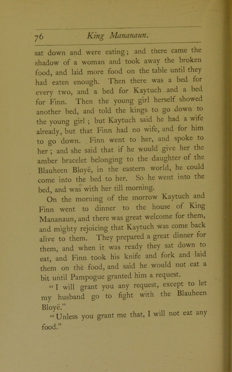 sat down and were eating; and there came the shadow of a woman and took away the broken food, and laid more food on the table until they had eaten enough. Then there was a bed for every two, and a bed for Kaytuch and a bed for Finn. Then the young girl herself showed another bed, and told the kings to go down to the young girl ; but Kaytuch said he had a wife already, but that Finn had no wife, and for him to go down. Finn went to her, and spoke to her ; and she said that if he would give her the amber bracelet belonging to the daughter of the Blauheen Bloye, in the eastern world, he could come into the bed to her. So he went into the bed, and was with her till morning. On the morning of the morrow Kaytuch and Finn went to dinner to the house of King Mananaun, and there was great welcome for them, and mighty rejoicing that Kaytuch was come back alive to them. They prepared a great dinner for them, and when it was ready they sat down to eat, and Finn took his knife and fork and laid them on the food, and said he would not eat a bit until Pampogue granted him a request. “I will grant you any request, except to let my husband go to fight with the Blauheen Bloye.” “ Unless you grant me that, I will not eat any food.”