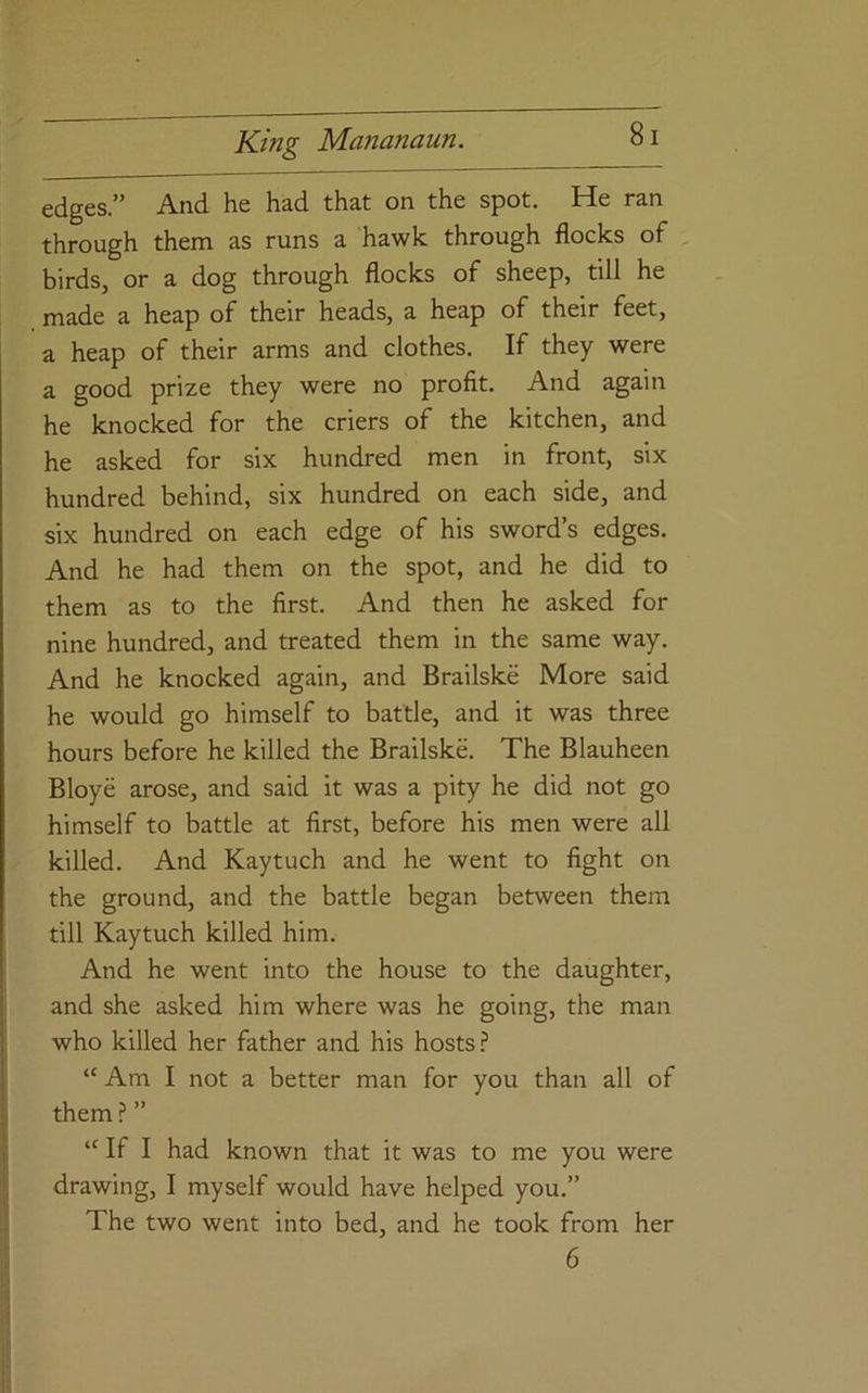 edges.” And he had that on the spot. He ran through them as runs a hawk through flocks of birdSj or a dog through flocks of sheep, till he made a heap of their heads, a heap of their feet, a heap of their arms and clothes. If they were a good prize they were no profit. And again he knocked for the criers of the kitchen, and he asked for six hundred men in front, six hundred behind, six hundred on each side, and six hundred on each edge of his sword’s edges. And he had them on the spot, and he did to them as to the first. And then he asked for nine hundred, and treated them in the same way. And he knocked again, and Brailske More said he would go himself to battle, and it was three hours before he killed the Brailske. The Blauheen Bloye arose, and said it was a pity he did not go himself to battle at first, before his men were all killed. And Kaytuch and he went to fight on the ground, and the battle began between them till Kaytuch killed him. And he went into the house to the daughter, and she asked him where was he going, the man who killed her father and his hosts.? “ Am I not a better man for you than all of them ? ” “ If I had known that it was to me you were drawing, I myself would have helped you.” The two went into bed, and he took from her