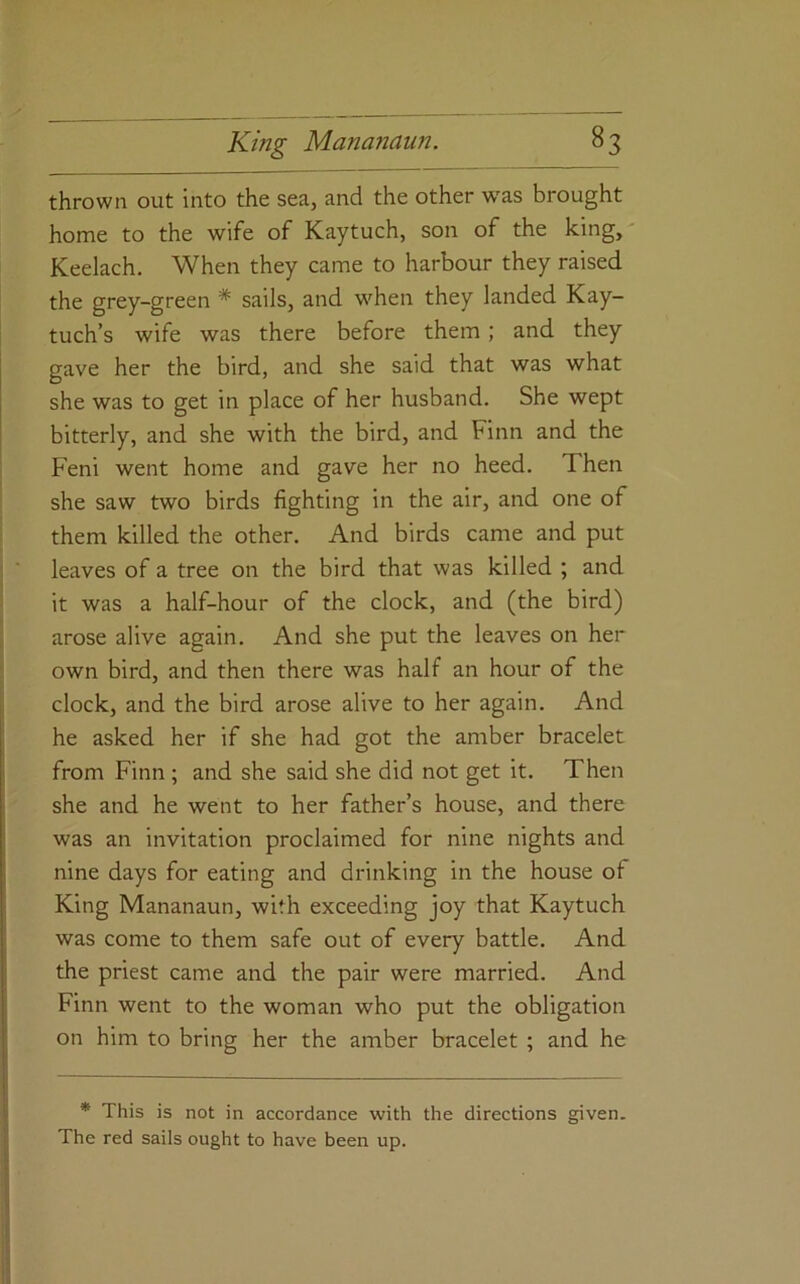 thrown out into the sea, and the other was brought home to the wife of Kaytuch, son of the king, Keelach, When they came to harbour they raised the grey-green * sails, and when they landed Kay- tuch’s wife was there before them; and they gave her the bird, and she said that was what she was to get in place of her husband. She wept bitterly, and she with the bird, and Finn and the Feni went home and gave her no heed. Then she saw two birds fighting in the air, and one of them killed the other. And birds came and put leaves of a tree on the bird that was killed ; and it was a half-hour of the clock, and (the bird) arose alive again. And she put the leaves on her own bird, and then there was half an hour of the clock, and the bird arose alive to her again. And he asked her if she had got the amber bracelet from Finn ; and she said she did not get it. Then she and he went to her father’s house, and there was an invitation proclaimed for nine nights and nine days for eating and drinking in the house of King Mananaun, with exceeding joy that Kaytuch was come to them safe out of every battle. And the priest came and the pair were married. And Finn went to the woman who put the obligation on him to bring her the amber bracelet ; and he * This is not in accordance with the directions given. The red sails ought to have been up.