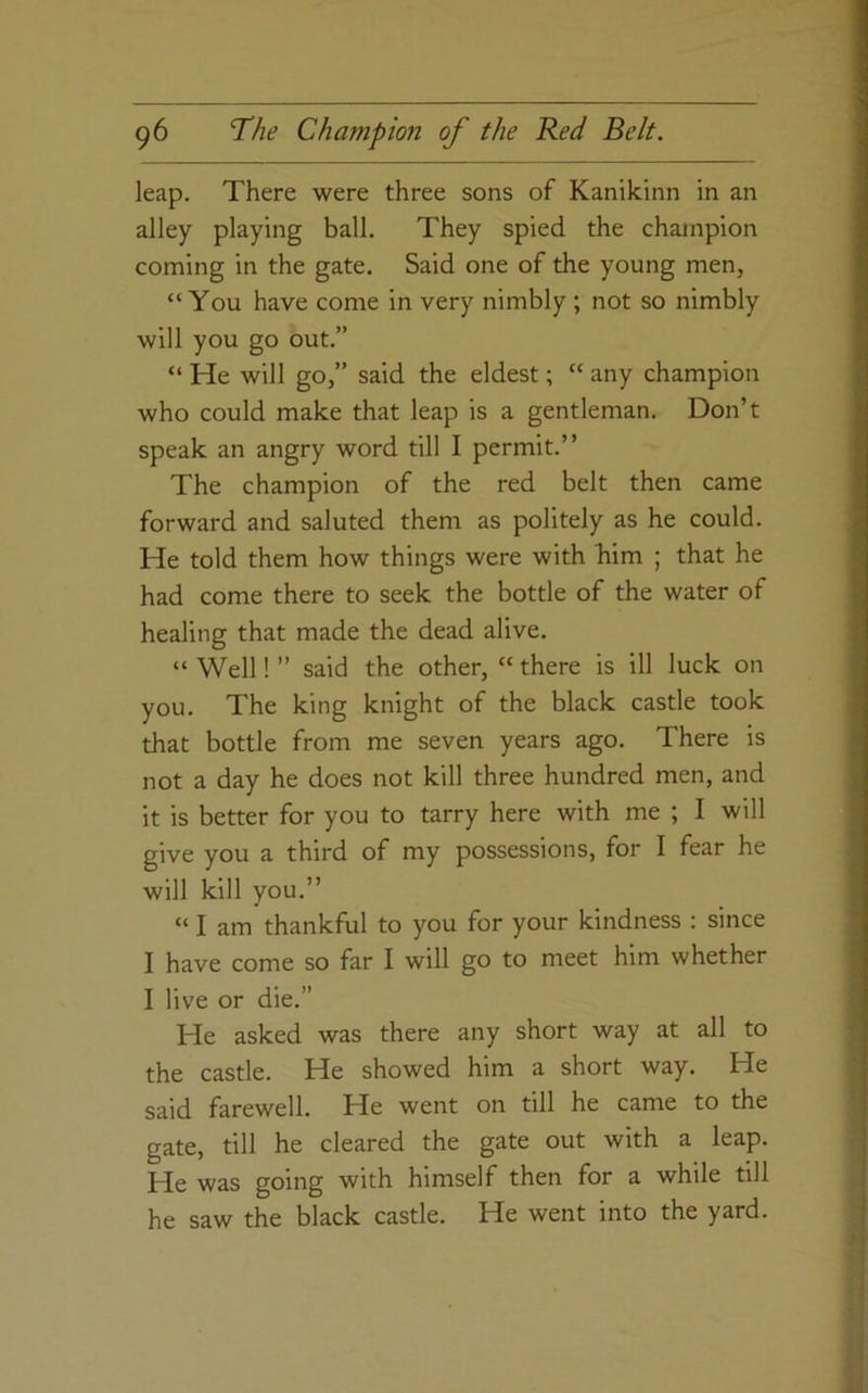 leap. There were three sons of Kanilcinn in an alley playing ball. They spied the champion coming in the gate. Said one of the young men, “You have come in very nimbly ; not so nimbly will you go out.” “ He will go,” said the eldest; “ any champion who could make that leap is a gentleman. Don’t speak an angry word till I permit.” The champion of the red belt then came forward and saluted them as politely as he could. He told them how things were with him ; that he had come there to seek the bottle of the water of healing that made the dead alive. “ Well! ” said the other, “ there is ill luck on you. The king knight of the black castle took that bottle from me seven years ago. There is not a day he does not kill three hundred men, and it is better for you to tarry here with me ; I will give you a third of my possessions, for I fear he will kill you.” “ I am thankful to you for your kindness : since I have come so far I will go to meet him whether I live or die.” He asked was there any short way at all to the castle. He showed him a short way. He said farewell. He went on till he came to the gate, till he cleared the gate out with a leap. He was going with himself then for a while till he saw the black castle. He went into the yard.