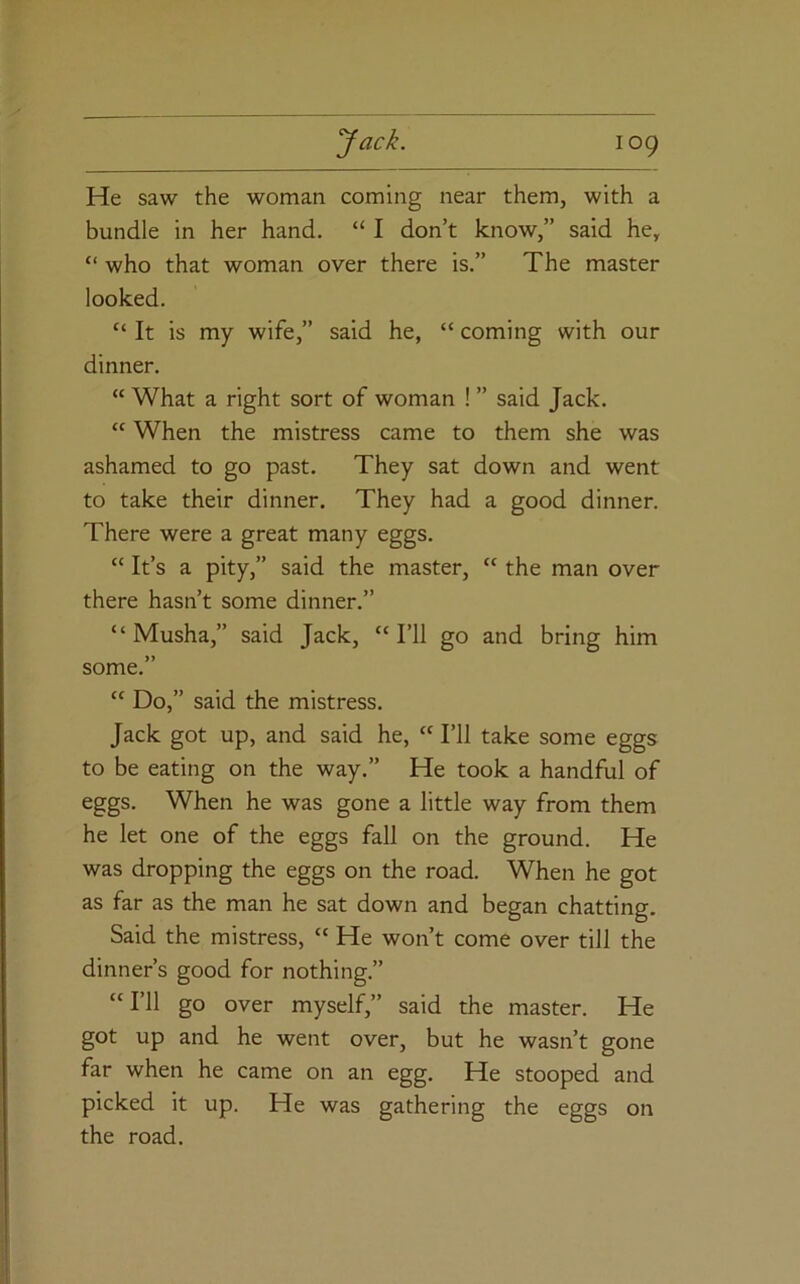 He saw the woman coming near them, with a bundle in her hand. “ I don’t know,” said he, “ who that woman over there is.” The master looked. It is my wife,” said he, “ coming with our dinner. “ What a right sort of woman ! ” said Jack. “ When the mistress came to them she was ashamed to go past. They sat down and went to take their dinner. They had a good dinner. There were a great many eggs. “ It’s a pity,” said the master, “ the man over there hasn’t some dinner.” “ Musha,” said Jack, “I’ll go and bring him some.” “ Do,” said the mistress. Jack got up, and said he, “ I’ll take some eggs to be eating on the way.” He took a handful of eggs. When he was gone a little way from them he let one of the eggs fall on the ground. He was dropping the eggs on the road. When he got as far as the man he sat down and began chatting. Said the mistress, “ He won’t come over till the dinner’s good for nothing.” “I’ll go over myself,” said the master. He got up and he went over, but he wasn’t gone far when he came on an egg. He stooped and picked it up. He was gathering the eggs the road. on