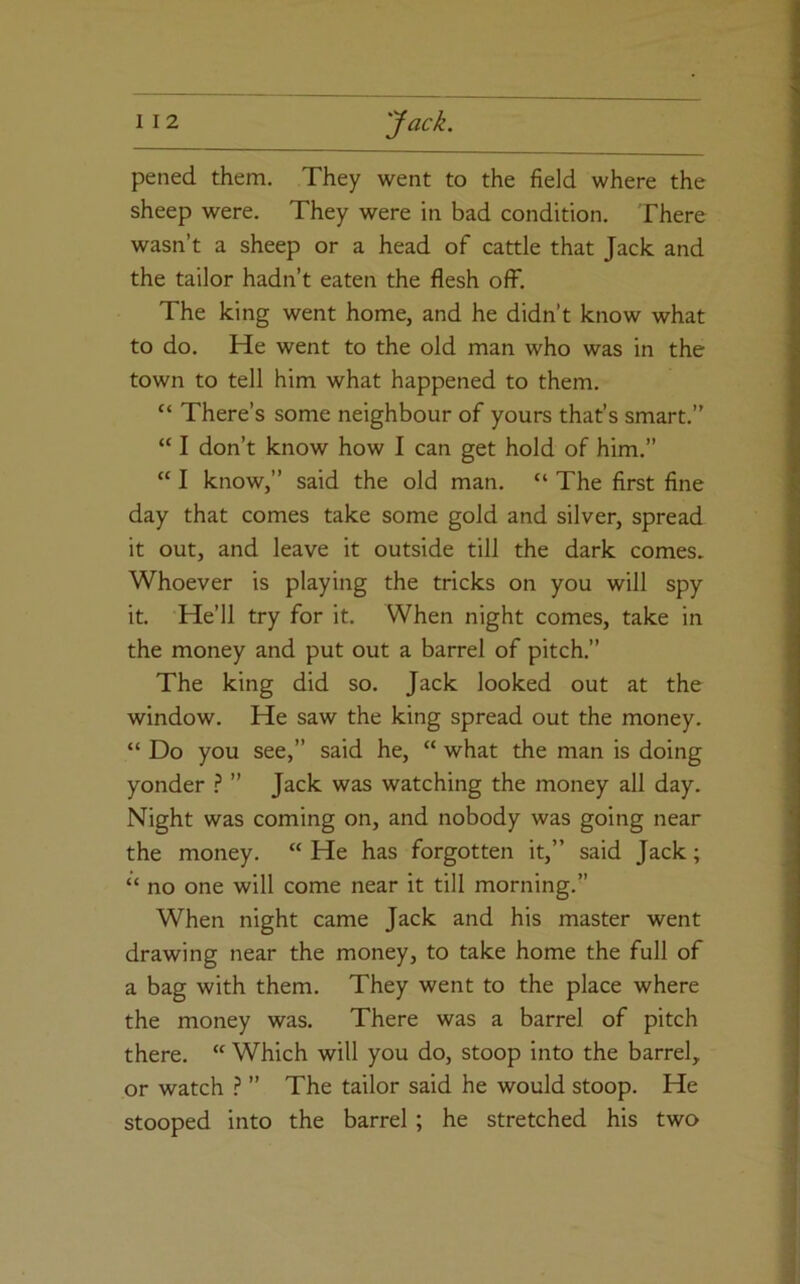 pened them. They went to the field where the sheep were. They were in bad condition. There wasn’t a sheep or a head of cattle that Jack and the tailor hadn’t eaten the flesh off. The king went home, and he didn’t know what to do. He went to the old man who was in the town to tell him what happened to them. “ There’s some neighbour of yours that’s smart.” “ I don’t know how I can get hold of him.” “ I know,” said the old man. “ The first fine day that comes take some gold and silver, spread it out, and leave it outside till the dark comes. Whoever is playing the tricks on you will spy it. He’ll try for it. When night comes, take in the money and put out a barrel of pitch.” The king did so. Jack looked out at the window. He saw the king spread out the money. “ Do you see,” said he, “ what the man is doing yonder ? ” Jack was watching the money all day. Night was coming on, and nobody was going near the money. “ He has forgotten it,” said Jack; “ no one will come near it till morning.” When night came Jack and his master went drawing near the money, to take home the full of a bag with them. They went to the place where the money was. There was a barrel of pitch there. “ Which will you do, stoop into the barrel, or watch ? ” The tailor said he would stoop. He stooped into the barrel ; he stretched his two