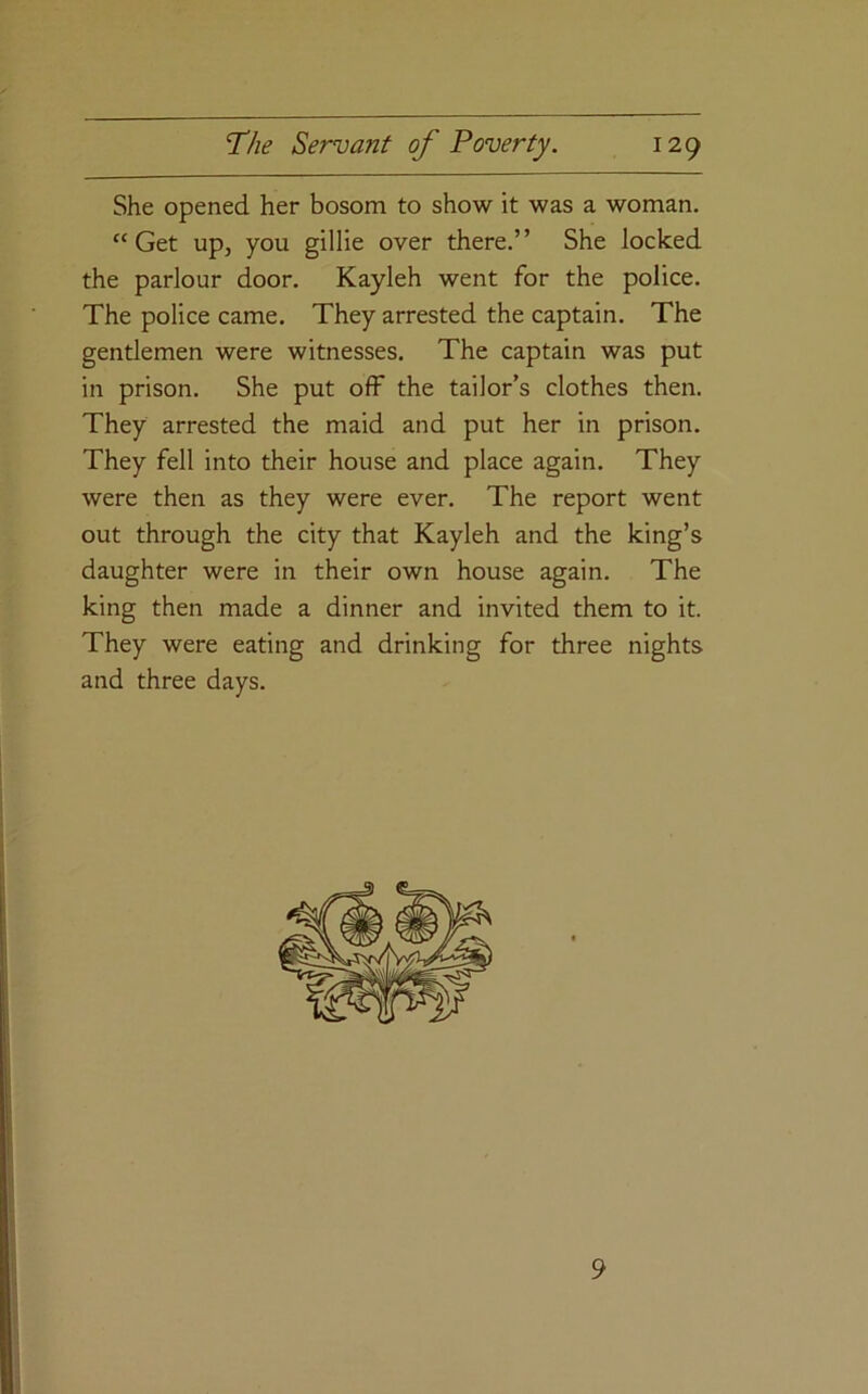 She opened her bosom to show it was a woman. “Get up, you gillie over there.” She locked the parlour door. Kayleh went for the police. The police came. They arrested the captain. The gentlemen were witnesses. The captain was put in prison. She put off the tailor’s clothes then. They arrested the maid and put her in prison. They fell into their house and place again. They were then as they were ever. The report went out through the city that Kayleh and the king’s daughter were in their own house again. The king then made a dinner and invited them to it. They were eating and drinking for three nights and three days. I I 9