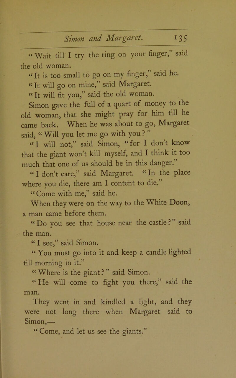 “ Wait till I try the ring on your finger,” said the old woman. “ It is too small to go on my finger,” said he. «It will go on mine,” said Margaret. «It will fit you,” said the old woman. Simon gave the full of a quart of money to the old woman, that she might pray for him till he came back. W^hen he was about to go, Margaret said, “ Will you let me go with you ? ” «I will not,” said Simon, “for I don’t know that the giant won’t kill myself, and I think it too much that one of us should be in this danger.” “ I don’t care,” said Margaret. “ In the place where you die, there am I content to die.” “ Come with me,” said he. When they were on the way to the White Doon, a man came before them. “ Do you see that house near the castle ? ” said the man. “ I see,” said Simon. “ You must go into it and keep a candle lighted till morning in it.” “ Where is the giant ? ” said Simon. “He will come to fight you there,” said the man. They went in and kindled a light, and they were not long there when Margaret said to Simon,— “ Come, and let us see the giants.”