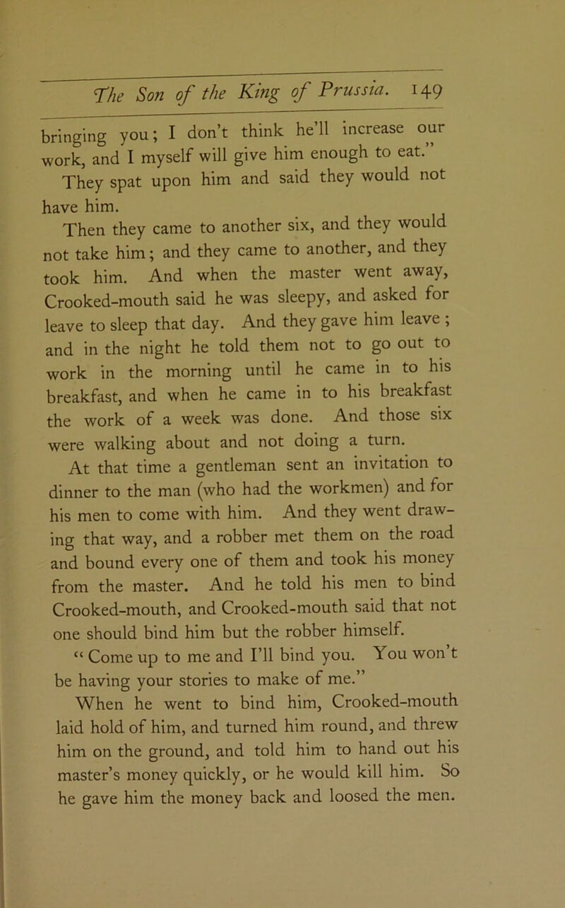 bringing you; I don’t think he’ll increase our work, and I myself will give him enough to eat.” They spat upon him and said they would not have him. Then they came to another six, and they would not take him; and they came to another, and they took him. And when the master went away, Crooked-mouth said he was sleepy, and asked for leave to sleep that day. And they gave him leave ; and in the night he told them not to go out to work in the morning until he came in to his breakfast, and when he came in to his breakfast the work of a week was done. And those six were walking about and not doing a turn. At that time a gentleman sent an invitation to dinner to the man (who had the workmen) and for his men to come with him. And they went draw- ing that way, and a robber met them on the road and bound every one of them and took his money from the master. And he told his men to bind Crooked-mouth, and Crooked-mouth said that not one should bind him but the robber himself. “ Come up to me and I’ll bind you. You won t be having your stories to make of me.” When he went to bind him. Crooked-mouth laid hold of him, and turned him round, and threw him on the ground, and told him to hand out his master’s money quickly, or he would kill him. So he gave him the money back and loosed the men.