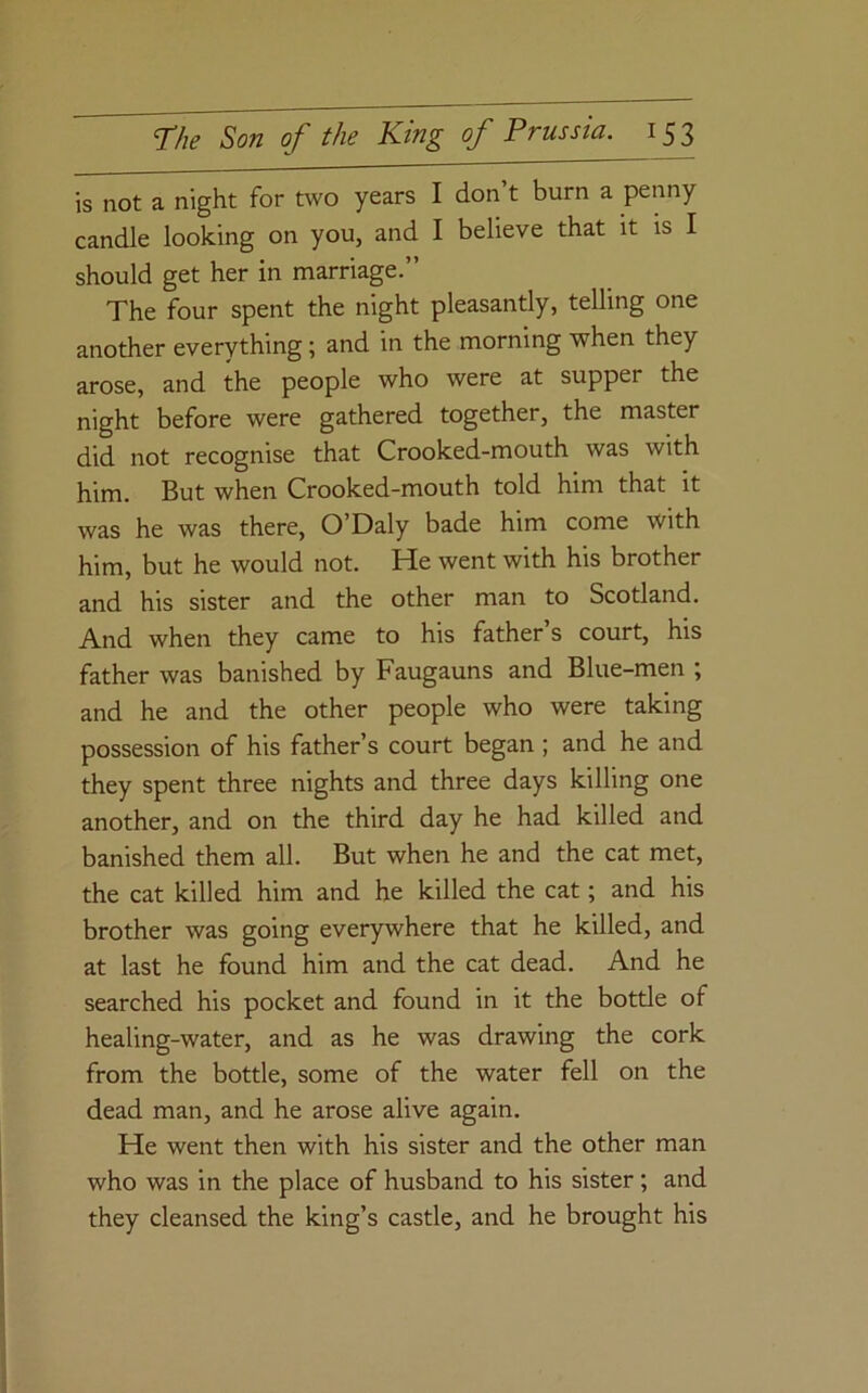 is not a night for two years I don’t burn a penny candle looking on you, and I believe that it is I should get her in marriage.” The four spent the night pleasantly, telling one another everything; and in the morning when they arose, and the people who were at supper the night before were gathered together, the master did not recognise that Crooked-mouth was with him. But when Crooked-mouth told him that it was he was there, O’Daly bade him come with him, but he would not. He went with his brother and his sister and the other man to Scotland. And when they came to his father s court, his father was banished by Faugauns and Blue-men ; and he and the other people who were taking possession of his father’s court began ; and he and they spent three nights and three days killing one another, and on the third day he had killed and banished them all. But when he and the cat met, the cat killed him and he killed the cat; and his brother was going everywhere that he killed, and at last he found him and the cat dead. And he searched his pocket and found in it the bottle of healing-water, and as he was drawing the cork from the bottle, some of the water fell on the dead man, and he arose alive again. He went then with his sister and the other man who was in the place of husband to his sister; and they cleansed the king’s castle, and he brought his