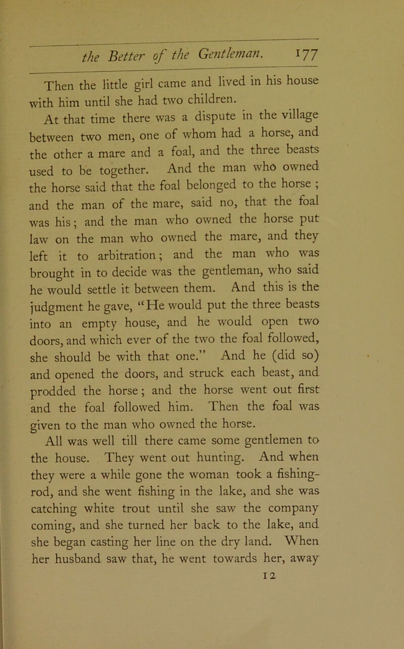 Then the little girl came and lived in his house with him until she had two children. At that time there was a dispute in the village between two men, one of whom had a horse, and the other a mare and a foal, and the three beasts used to be together. And the man who owned the horse said that the foal belonged to the horse , and the man of the mare, said no, that the foal was his; and the man who owned the horse put law on the man who owned the mare, and they left it to arbitration; and the man who was brought in to decide was the gentleman, who said he would settle it between them. And this is the judgment he gave, “He would put the three beasts into an empty house, and he would open two doors, and which ever of the two the foal followed, she should be with that one.” And he (did so) and opened the doors, and struck each beast, and prodded the horse; and the horse went out first and the foal followed him. Then the foal was given to the man who owned the horse. All was well till there came some gentlemen to the house. They went out hunting. And when they were a while gone the woman took a fishing- rod, and she went fishing in the lake, and she was catching white trout until she saw the company coming, and she turned her back to the lake, and she began casting her line on the dry land. When her husband saw that, he went towards her, away 12