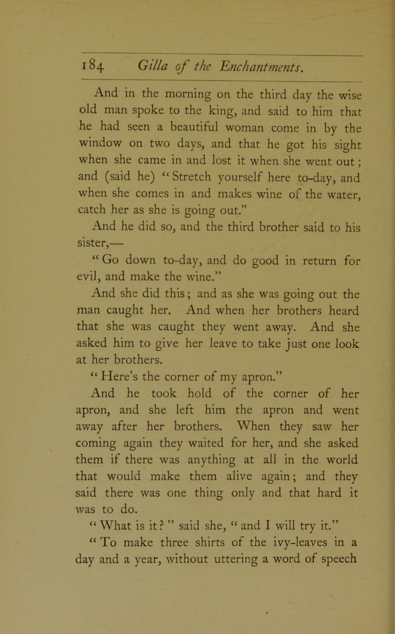 And in the morning on the third day the wise old man spoke to the king, and said to him that he had seen a beautiful woman come in by the window on two days, and that he got his sight when she came in and lost it when she went out; and (said he) “ Stretch yourself here to-day, and when she comes in and makes wine of the water, catch her as she is going out.” And he did so, and the third brother said to his sister,— “ Go down to-day, and do good in return for evil, and make the wine.” And she did this; and as she was going out the man caught her. And when her brothers heard that she was caught they went away. And she asked him to give her leave to take just one look at her brothers. “ Here’s the corner of my apron.” And he took hold of the corner of her apron, and she left him the apron and went away after her brothers. When they saw her coming again they waited for her, and she asked them if there was anything at all in the world that would make them alive again; and they said there was one thing only and that hard it was to do. “ What is it? ” said she, “ and I will try it.” “ To make three shirts of the ivy-leaves in a day and a year, without uttering a word of speech