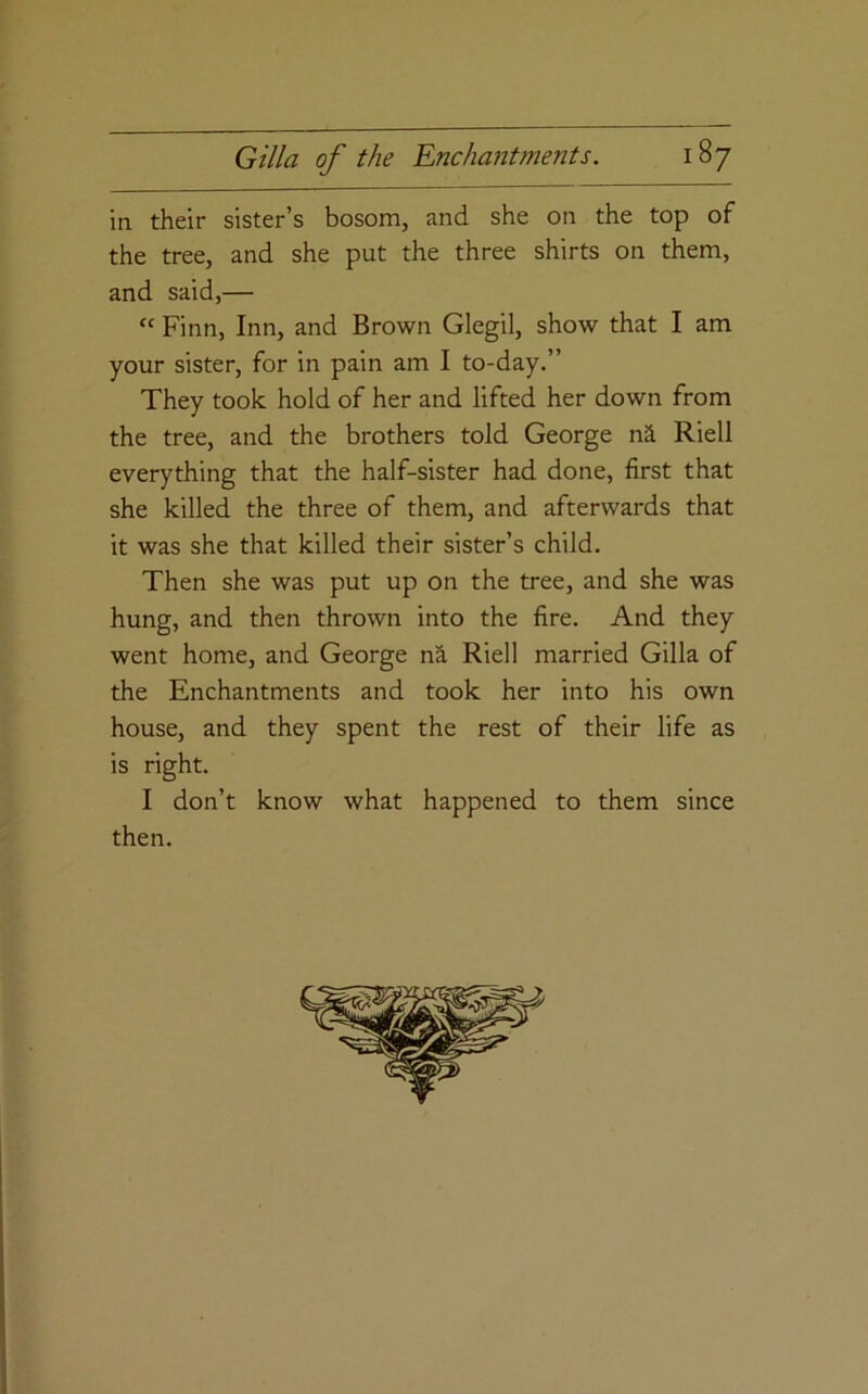 in their sister’s bosom, and she on the top of the tree, and she put the three shirts on them, and said,— “ Finn, Inn, and Brown Glegil, show that I am your sister, for in pain am I to-day.” They took hold of her and lifted her down from the tree, and the brothers told George ni Riell everything that the half-sister had done, first that she killed the three of them, and afterwards that it was she that killed their sister’s child. Then she was put up on the tree, and she was hung, and then thrown into the fire. And they went home, and George na Riell married Gilla of the Enchantments and took her into his own house, and they spent the rest of their life as is right. I don’t know what happened to them since then.