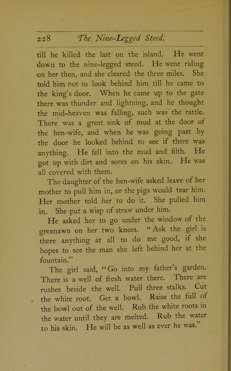 till he killed the last on the island. He went down to the nine-legged steed. He went riding on her then, and she cleared the three miles. She told him not to look behind him till he came to the king’s door. When he came up to the gate there was thunder and lightning, and he thought the mid-heaven was falling, such was the rattle. There was a great sink of mud at the door of the hen-wife, and when he was going past by the door he looked behind to see if there was anything. He fell into the mud and filth. He got up with dirt and sores on his skin. He was all covered with them. The daughter of the hen-wife asked leave of her mother to pull him in, or the pigs would tear him. Her mother told her to do it. She pulled him in. She put a wisp of straw under him. He asked her to go under the window of the greenawn on her two knees. “ Ask the girl is there anything at all to do me good, if she hopes to see the man she left behind her at the fountain.” The girl said, “Go into my father’s garden. There is a well of fresh water there. There are rushes beside the well. Pull three stalks. Cut , the white root. Get a bowl. Raise the full of the bowl out of the well. Rub the white roots in the water until they are melted. Rub the water to his skin. He will be as well as ever he was.