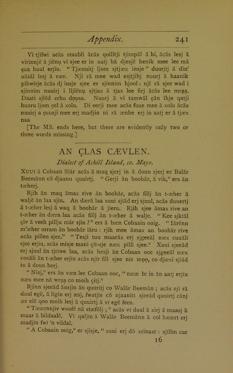 Vi tji'fwi acas staabli acas qoilltji tjimpal a hi, acas lesj a virinnj^ a j'i^nu vi sjee er in aatj ba djesje henik mee lee ma ^aa huul erjiu. “ Tjtenuitj Ijom sjtjsex insje ” duurjtj a din’ uasal lesj a vasr. Nji ra mee wad esjtjihj nuurj 3, haanik pibwirje acas dj insje sjee er sjinnim hjool: nji ra sjee wad i sjinnim nuuirj i lljiSnu sjtjax a tjax lee firj acas lee mraa. Daati sjiSd erhu dpusa. Nuurj a vi tamwal ^an ihje qatji huuru Ijom ?el a xolu. Di eerji mee acas fuue mee a xolu acas nuuirj a ^uusji mee erj madjin ni ra mnhe erj in aatj er 3 tjaex naa [The MS. ends here, but there are evidently only two or three words missing.] AN CLAS C^VLEN. > Dialect of Achill Island, co. Mayo. Xuui a Cobaan Si3r ac3s 3 maq sjerj in 3 doun sjerj ec Bal3r Beemann c6 djaanu quuirtj. “ Gerji 3n booh3r, 3 vik,” ers 3n taeherj. Rjih 3n maq 3max rive 3n booh3r, ac3s fillj 3n t-aeher 3 walje 3n laa sjin. An dasr3 laa xuui sji3d erj sjuul, ac3s duuertj a t-aeher lesj 3 waq 3 booh3r 3 jieru. Rjih sjee 3max rive an t-aeher 3n daera laa acas fillj 3n t-.'eher 3 walje. “ Kee sjkial ^iv 3 veeh pillju m3r sjin ?” ers 3 baen Cobaain ooig. “ I3r3nn m’aeher orram 3n booh3r i3ru : rjih mee 3max an booh3r rive acas pillen sjee.” “ Tesji tuu maarax erj sjgee31 naex cuu31i sjee erjiu, ac3s misje mani ^it-sje naex pilli sjee.” Xuui sjee3d erj sjuul 3n tjriwe laa, ac3s hesji 3n Cobaan 00c sjgee31 naex coo31i 3n t-aeher erjiu acas njir fill sjee nis mop, co djaexi sjiad in 3 doun herj. “ Nisj,” ers 3n vsn lee Cobaan 00c, “ naeae bi in 3n aatj erjiu naex mee n3 wraa co moih pitj.” Rjinn sjee3d 3nsjin 3n quuritj co Wal3r Beem3n ; ac3s nji r3 duul ege, 3 ligin erj aesj, fwatjis co njaanitt sjee3d quuirtj c3nj aer ele qoo moih lesj 3 quuirtj 3 vi ege feen. “ Taeaernnjiv woofe n3 staefolj ; ” ac3s vi duul 3 xirj 3 maasj 3 maar 3 bildaalg. Vi qaljin 3 Wal3r Beem3nn 3 col haeaert erj madjin fwi ’n vildal. “ A Cobaain ooig,” er sjisje, “ xuui erj do xrinaxt: sjilim cur 16