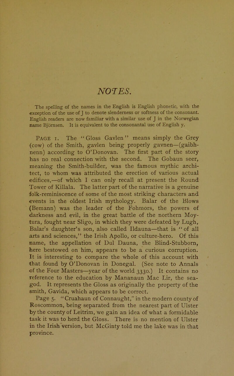 NOTES. The spelling of the names in the English is English phonetic, with the exception of the use of J to denote slenderness or softness of the consonant. English readers are now familiar with a similar use of J in the Norwegian name Bjdmsen. It is equivalent to the consonantal use of English y. Page i. The “Gloss Gavlen” means simply the Grey (cow) of the Smith, gavlen being properly gavnen—(gaibh- nenn) according to O’Donovan. The first part of the story has no real connection with the second. The Gobaun seer, meaning the Smith-builder, was the famous mythic archi- tect, to whom was attributed the erection of various actual edifices,—of which I can only recall at present the Round Tower of Killala. The latter part of the narrative is a genuine folk-reminiscence of some of the most striking characters and events in the oldest Irish mythology. Balar of the Blows (Bemann) was the leader of the Fohmors, the powers of darkness and evil, in the great battle of the northern Moy- tura, fought near Sligo, in which they were defeated by Lugh, Balar’s daughter’s son, also called Ildauna—that is “ of all arts and sciences,” the Irish Apollo, or culture-hero. Of this name, the appellation of Dul Dauna, the Blind-Stubborn, here bestowed on him, appears to be a curious corruption. It is interesting to compare the whole of this account with that found by O’Donovan in Donegal. (See note to Annals of the Four Masters—year of the world 3330.) It contains no reference to the education by Mananaun Mac Lir, the sea- god. It represents the Gloss as originally the property of the smith, Gavida, which appears to be correct. Page 5. “ Cruahaun of Connaught,” in the modern county of Roscommon, being separated from the nearest part of Ulster by the county of Leitrim, we gain an idea of what a formidable task it was to herd the Gloss. There is no mention of Ulster in the Irish version, but McGinty told me the lake was in that province.