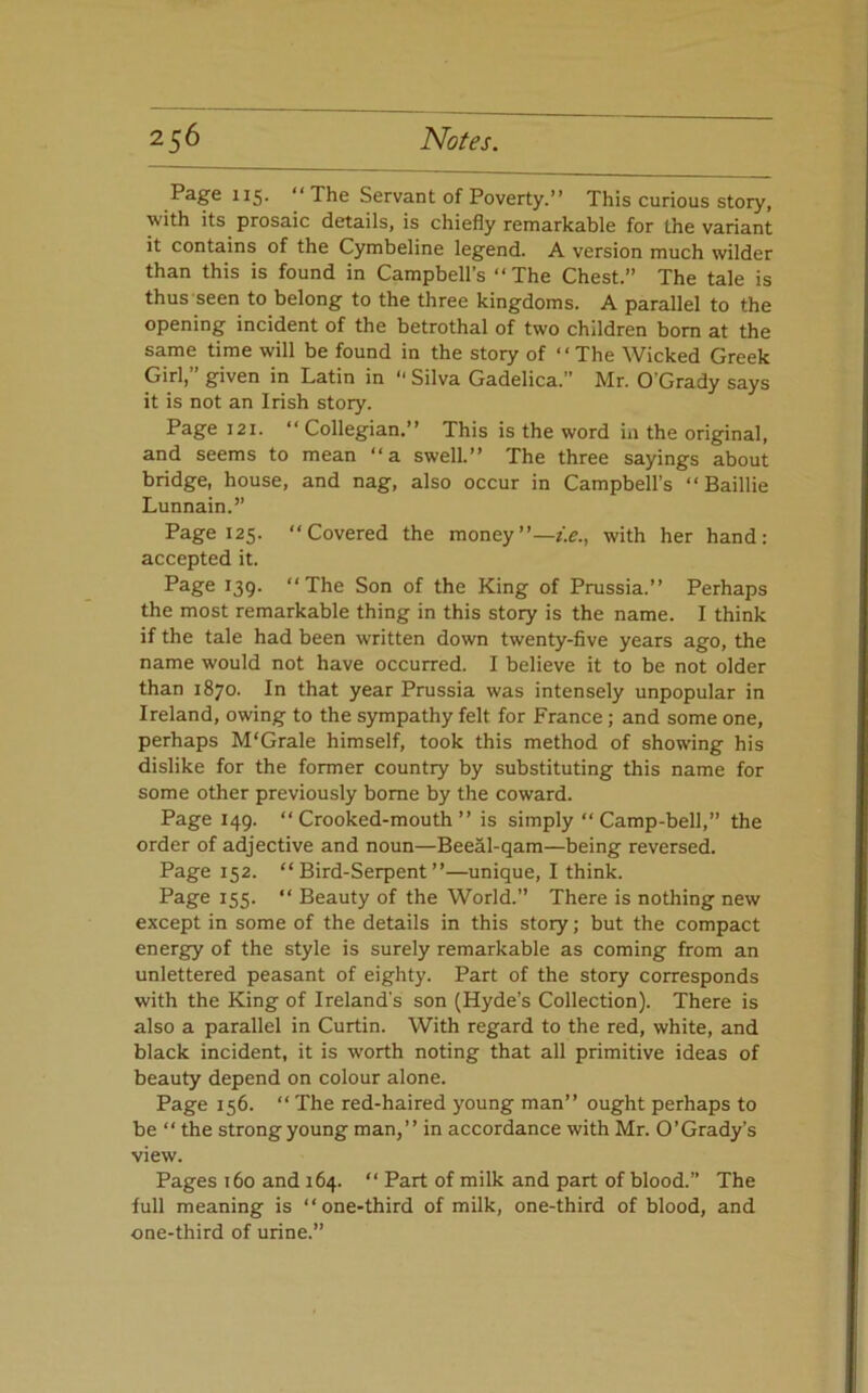 Page 115- “The Servant of Poverty.’’ This curious story, with its prosaic details, is chiefly remarkable for the variant it contains of the Cymbeline legend. A version much wilder than this is found in Campbell’s “The Chest.” The tale is thus seen to belong to the three kingdoms. A parallel to the opening incident of the betrothal of two children bom at the same time will be found in the story of “The Wicked Greek Girl,” given in Latin in ” Silva Gadelica.” Mr. O’Grady says it is not an Irish story. Page 121. “ Collegian.’’ This is the word in the original, and seems to mean “a swell.’’ The three sayings about bridge, house, and nag, also occur in Campbell’s “ Baillie Lunnain.” Page 125. “Covered the moneywith her hand: accepted it. Page 139. “The Son of the King of Pmssia.’’ Perhaps the most remarkable thing in this story is the name. I think if the tale had been written down twenty-five years ago, the name would not have occurred. I believe it to be not older than 1870. In that year Prussia was intensely unpopular in Ireland, owing to the sympathy felt for France; and some one, perhaps M'Grale himself, took this method of showing his dislike for the former country by substituting this name for some other previously borne by the coward. Page 149. “Crooked-mouth’’ is simply “Camp-bell,” the order of adjective and noun—Beeal-qam—being reversed. Page 152. “Bird-Serpent”—unique, I think. Page 155. “ Beauty of the World.” There is nothing new except in some of the details in this story; but the compact energy of the style is surely remarkable as coming from an unlettered peasant of eighty. Part of the story corresponds with the King of Ireland’s son (Hyde’s Collection). There is also a parallel in Curtin. With regard to the red, white, and black incident, it is worth noting that all primitive ideas of beauty depend on colour alone. Page 156. “ The red-haired young man” ought perhaps to be “ the strong young man,” in accordance with Mr. O’Grady’s view. Pages 160 and 164. “ Part of milk and part of blood.” The full meaning is “one-third of milk, one-third of blood, and one-third of urine.”