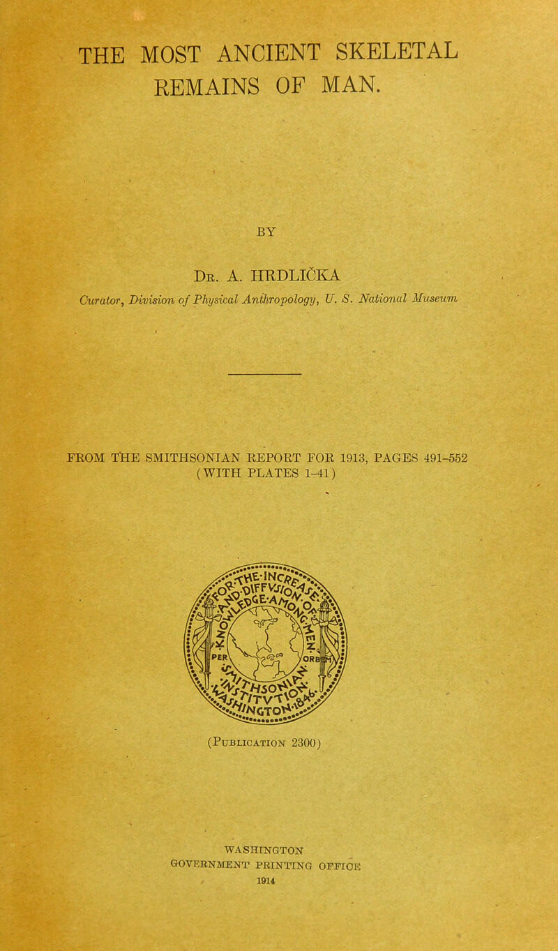 THE MOST ANCIENT SKELETAL REMAINS OF MAN. BY Dr. a. HUDLICKA Curator, Division of Physical Anthropology, U. S. National Museum FROM TlHE SMITHSONIAN REPORT FOR 1913, PAGES 491-552 (WITH PLATES 1-41) PER\ /ORBS (Publication 2300) WASHINGTON government printing OEPIOE 19U