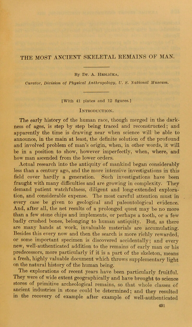 THE MOST ANCIENT SKELETAL EEMAINS OF MAN. By Dr. A. HedliCka, Curator, Division of Physical Anthropology, U. S. National Museum. [With 41 plates and 12 figures.] Introduction. The early history of the human race, though merged in the dark- ness of ages, is step by step being traced and reconstructed; and apparently the time is drawing near when science will be able to announce, in the main at least, the definite solution of the profound and involved problem of man’s origin, when, in other words, it will be in a position to show, however imperfectly, when, where, and how man ascended from the lower orders. Actual research into the antiquity of mankind began considerably less than a century ago, and the more intensive investigations in this field cover hardly a generation. Such investigations have been fraught with many difficulties and are growing in complexity. They demand patient watchfulness, diligent and long-extended explora- tion, and considerable expense. The most careful attention must in every case be given to geological and paleontological evidence. And, after all, the net results of a prolonged quest may be no more than a few stone chips and implements, or perhaps a tooth, or a few badly crushed bones, belonging to human antiquity. But, as there are many hands at work, invaluable materials are accumulating. Besides this every now and then the search is more richly rewarded, or some important specimen is discovered accidentally; and every new, well-authenticated addition to the remains of early man or his predecessors, more particularly if it is a part of the skeleton, means a fresh, highly valuable document which throws supplementary light on the natural history of the human being. The explorations of recent years have been particularly fruitful. They were of wide extent geographically and have brought to science stores of primitive archeological remains, so that Avhole classes of ancient industries in stone could be determined; and they resulted in the recovery of example after example of well-authenticated