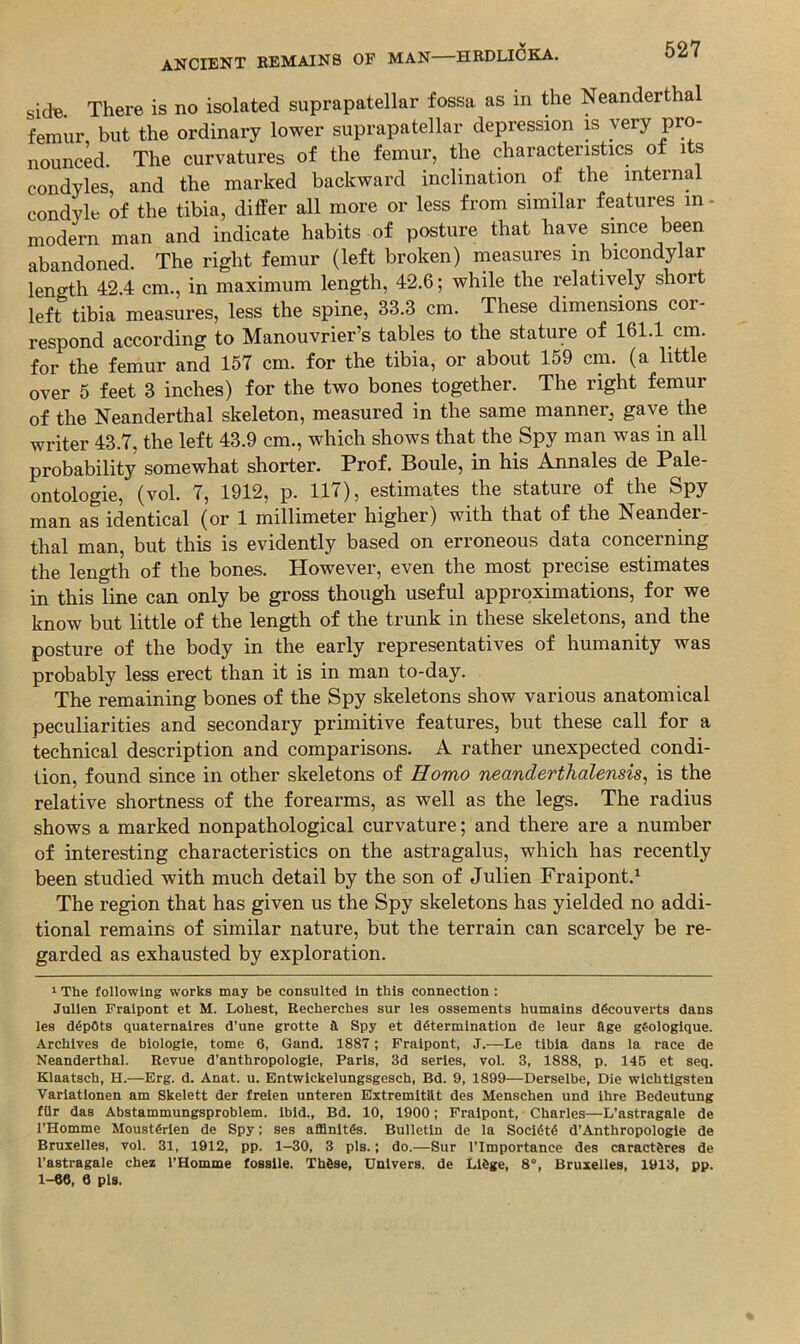 527 sidB There is no isolated suprapatellar fossa as in the Neanderthal femur but the ordinary lower suprapatellar depression is very pro- nounck. The curvatures of the femur, the characteristics of its condyles, and the marked backward inclination of the internal condyle of the tibia, differ all more or less from similar features in- modern man and indicate habits of posture that have since been abandoned. The right femur (left broken) measures in bicondylar length 42.4 cm., in maximum length, 42.6; while the relatively short left tibia measures, less the spine, 33.3 cm. These dimensions cor- respond according to Manouvrier’s tables to the stature of 161.1 cm. for the femur and 157 cm. for the tibia, or about 159 cm. (a little over 5 feet 3 inches) for the two bones together. The right femur of the Neanderthal skeleton, measured in the same manner, gave the writer 43.7, the left 43.9 cm., which shows that the Spy man was in all probability somewhat shorter. Prof. Boule, in his Annales de Pale- ontologie, (vol. 7, 1912, p. 117), estimates the stature of the Spy man as identical (or 1 millimeter higher) with that of the Neander- thal man, but this is evidently based on erroneous data concerning the length of the bones. However, even the most precise estimates in this line can only be gross though useful approximations, for we know but little of the length of the trunk in these skeletons, and the posture of the body in the early representatives of humanity was probably less erect than it is in man to-day. The remaining bones of the Spy skeletons show various anatomical peculiarities and secondary primitive features, but these call for a technical description and comparisons. A rather unexpected condi- tion, found since in other skeletons of Homo neanderthalensis^ is the relative shortness of the forearms, as well as the legs. The radius shows a marked nonpathological curvature; and there are a number of interesting characteristics on the astragalus, which has recently been studied with much detail by the son of Julien Fraipont.^ The region that has given us the Spy skeletons has yielded no addi- tional remains of similar nature, but the terrain can scarcely be re- garded as exhausted by exploration. * The following works may be consulted In this connection : Julien Fraipont et M. Lohest, Recherches sur ies ossements humains dficouverts dans ies depots quaternaires d’une grotte a Spy et determination de ieur flge gSoiogique. Archives de biologie, tome 6, Gand. 1887; Fraipont, J.—Le tibia dans ia race de Neanderthal. Revue d’anthropologie, Paris, 3d series, vol. 3, 1888, p. 146 et seq. Klaatsch, H.—Erg. d. Anat. u. Entwickelungsgesch, Bd. 9, 1899—Derselbe, Die wichtlgsten Varlatlonen am Skelett der frelen unteren Extremitiit des Menschen und ihre Bedeutung fllr das Abstammungsproblem. ibid., Bd. 10, 1900; Fraipont, Charles—L’astragale de I’Homme Moustfirlen de Spy; ses afflnltes. Bulletin de la Societe d’Anthropologle de Bruxelles, vol. 31, 1912, pp. 1-30, 3 pis.; do.—Sur I’lmportance des caractftres de I’astragale chez I’Homme fosslle. Thfise, Unlvers. de L16ge, 8“, Bruxelles, 1913, pp. 1-66, 6 pis.